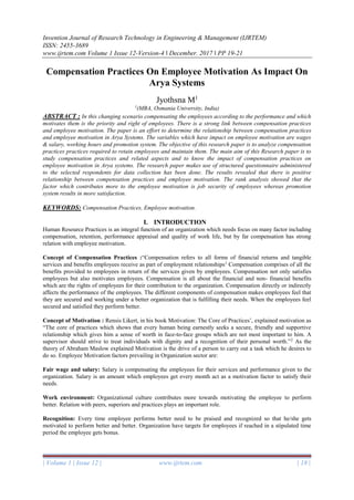 Invention Journal of Research Technology in Engineering & Management (IJRTEM)
ISSN: 2455-3689
www.ijrtem.com Volume 1 Issue 12-Version-4 ǁ December. 2017 ǁ PP 19-21
| Volume 1 | Issue 12 | www.ijrtem.com | 18 |
Compensation Practices On Employee Motivation As Impact On
Arya Systems
Jyothsna M1
1
(MBA, Osmania University, India)
ABSTRACT : In this changing scenario compensating the employees according to the performance and which
motivates them is the priority and right of employees. There is a strong link between compensation practices
and employee motivation. The paper is an effort to determine the relationship between compensation practices
and employee motivation in Arya Systems. The variables which have impact on employee motivation are wages
& salary, working hours and promotion system. The objective of this research paper is to analyze compensation
practices practices required to retain employees and maintain them. The main aim of this Research paper is to
study compensation practices and related aspects and to know the impact of compensation practices on
employee motivation in Arya systems. The research paper makes use of structured questionnaire administered
to the selected respondents for data collection has been done. The results revealed that there is positive
relationship between compensation practices and employee motivation. The rank analysis showed that the
factor which contributes more to the employee motivation is job security of employees whereas promotion
system results in more satisfaction.
KEYWORDS: Compensation Practices, Employee motivation.
I. INTRODUCTION
Human Resource Practices is an integral function of an organization which needs focus on many factor including
compensation, retention, performance appraisal and quality of work life, but by far compensation has strong
relation with employee motivation.
Concept of Compensation Practices :“Compensation refers to all forms of financial returns and tangible
services and benefits employees receive as part of employment relationships1
Compensation comprises of all the
benefits provided to employees in return of the services given by employees. Compensation not only satisfies
employees but also motivates employees. Compensation is all about the financial and non- financial benefits
which are the rights of employees for their contribution to the organization. Compensation directly or indirectly
affects the performance of the employees. The different components of compensation makes employees feel that
they are secured and working under a better organization that is fulfilling their needs. When the employees feel
secured and satisfied they perform better.
Concept of Motivation : Rensis Likert, in his book Motivation: The Core of Practices’, explained motivation as
“The core of practices which shows that every human being earnestly seeks a secure, friendly and supportive
relationship which gives him a sense of worth in face-to-face groups which are not most important to him. A
supervisor should strive to treat individuals with dignity and a recognition of their personal worth.”2
As the
theory of Abraham Maslow explained Motivation is the drive of a person to carry out a task which he desires to
do so. Employee Motivation factors prevailing in Organization sector are:
Fair wage and salary: Salary is compensating the employees for their services and performance given to the
organization. Salary is an amount which employees get every month act as a motivation factor to satisfy their
needs.
Work environment: Organizational culture contributes more towards motivating the employee to perform
better. Relation with peers, superiors and practices plays an important role.
Recognition: Every time employee performs better need to be praised and recognized so that he/she gets
motivated to perform better and better. Organization have targets for employees if reached in a stipulated time
period the employee gets bonus.
 