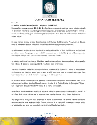 COMUNICADO DE PRENSA 
011270 
Es Carlos Navarro encargado de Despacho en la PGJE 
Hermosillo, Sonora, enero 25 de 2012.- Con la encomienda de continuar con el trabajo realizado 
en Sonora en materia de seguridad y procuración de justicia, el Gobernador Guillermo Padrés nombró a 
Carlos Alberto Navarro Sugich, como encargado de despacho de la Procuraduría General de Justicia del 
Estado (PGJE). 
De esta manera termina el ciclo de siete años Abel Murrieta Gutiérrez como Procurador de Sonora, 
indicó el mandatario estatal, pues así lo solicitó para atender otros proyectos personales. 
El Gobernador Padrés, manifestó que Navarro Sugich cuenta con el perfil, conocimiento y experiencia 
para desempeñar el cargo, por lo que será él la propuesta que enviará al Congreso del Estado para ser 
ratificado en el cargo como Procurador General de Justicia del Estado. 
Su trabajo, continuó el mandatario, deberá ser coordinado entre todas las corporaciones policiacas y los 
tres órdenes de Gobierno para seguir dando resultados a los sonorenses. 
“Tenemos que seguir presentando buenos números, que atender al ciudadano y dentro de esta atención 
el ciudadano nos pide que quiere vivir en paz. Le pido que haga todo lo necesario para que sigan 
haciendo de Sonora el estado fronterizo más seguro de México”, indicó. 
En el evento estuvo también personal operativo y comandantes de diversos departamentos de la PGJE, 
así como Alonso Ulises Méndez Manuell-Goméz, Director de la Policía Estatal de Seguridad Pública y 
Luis Felipe Chan Baltazar, Director Operativo de la misma corporación. 
Después de ser nombrado encargado de despacho, Navarro Sugich reiteró que estará concentrado en 
su trabajo de la misma manera que su antecesor para trabajar siempre a favor de los ciudadanos. 
“Yo vengo aquí a coadyuvar en la seguridad de todos los sonorenses. No temeré a tomar decisiones 
pero menos voy a temer a pedir consejo. El cargo lo asumo en la inteligencia que es para trabajar a favor 
de la seguridad que tanto nos ha costado mantener en el Estado”, puntualizó. 
SECRETARIA DE COMUNICACIÓN SOCIAL 
www.sonora.gob.mx 
 