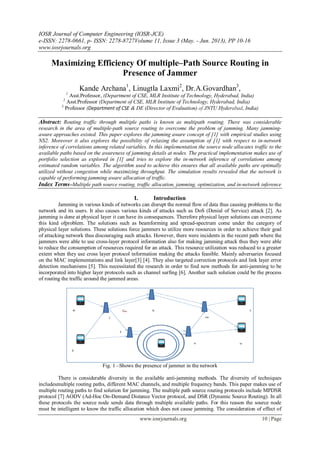 IOSR Journal of Computer Engineering (IOSR-JCE)
e-ISSN: 2278-0661, p- ISSN: 2278-8727Volume 11, Issue 3 (May. - Jun. 2013), PP 10-16
www.iosrjournals.org
www.iosrjournals.org 10 | Page
Maximizing Efficiency Of multiple–Path Source Routing in
Presence of Jammer
Kande Archana1
, Linugtla Laxmi2
, Dr.A.Govardhan3
,
1
Asst.Professor, (Department of CSE, MLR Institute of Technology, Hyderabad, India)
2
Asst.Professor (Department of CSE, MLR Institute of Technology, Hyderabad, India)
3
Professor (Department of CSE & DE (Director of Evaluation) of JNTU Hyderabad, India)
Abstract: Routing traffic through multiple paths is known as multipath routing. There was considerable
research in the area of multiple-path source routing to overcome the problem of jamming. Many jamming-
aware approaches existed. This paper explores the jamming aware concept of [1] with empirical studies using
NS2. Moreover it also explores the possibility of relaxing the assumption of [1] with respect to in-network
inference of correlations among related variables. In this implementation the source node allocates traffic to the
available paths based on the awareness of jamming details at nodes. The practical implementation makes use of
portfolio selection as explored in [1] and tries to explore the in-network inference of correlations among
estimated random variables. The algorithm used to achieve this ensures that all available paths are optimally
utilized without congestion while maximizing throughput. The simulation results revealed that the network is
capable of performing jamming aware allocation of traffic.
Index Terms–Multiple path source routing, traffic allocation, jamming, optimization, and in-network inference
I. Introduction
Jamming in various kinds of networks can disrupt the normal flow of data thus causing problems to the
network and its users. It also causes various kinds of attacks such as DoS (Denial of Service) attack [2]. As
jamming is done at physical layer it can have its consequences. Therefore physical layer solutions can overcome
this kind ofproblem. The solutions such as beamforming and spread-spectrum come under the category of
physical layer solutions. These solutions force jammers to utilize more resources in order to achieve their goal
of attacking network thus discouraging such attacks. However, there were incidents in the recent path where the
jammers were able to use cross-layer protocol information also for making jamming attack thus they were able
to reduce the consumption of resources required for an attack. This resource utilization was reduced to a greater
extent when they use cross layer protocol information making the attacks feasible. Mainly adversaries focused
on the MAC implementations and link layer[3] [4]. They also targeted correction protocols and link layer error
detection mechanisms [5]. This necessitated the research in order to find new methods for anti-jamming to be
incorporated into higher layer protocols such as channel surfing [6]. Another such solution could be the process
of routing the traffic around the jammed areas.
Fig. 1 –Shows the presence of jammer in the network
There is considerable diversity in the available anti-jamming methods. The diversity of techniques
includesmultiple routing paths, different MAC channels, and multiple frequency bands. This paper makes use of
multiple routing paths to find solution for jamming. The multiple path source routing protocols include MPDSR
protocol [7] AODV (Ad-Hoc On-Demand Distance Vector protocol, and DSR (Dynamic Source Routing). In all
these protocols the source node sends data through multiple available paths. For this reason the source node
must be intelligent to know the traffic allocation which does not cause jamming. The consideration of effect of
 