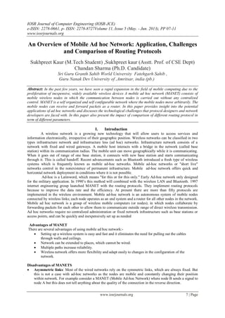IOSR Journal of Computer Engineering (IOSR-JCE)
e-ISSN: 2278-0661, p- ISSN: 2278-8727Volume 11, Issue 5 (May. - Jun. 2013), PP 07-11
www.iosrjournals.org
www.iosrjournals.org 7 | Page
An Overview of Mobile Ad hoc Network: Application, Challenges
and Comparison of Routing Protocols
Sukhpreet Kaur (M.Tech Student) ,Sukhpreet kaur (Asstt. Prof. of CSE Dept)
Chandan Sharma (Ph.D. Candidate)
Sri Guru Granth Sahib World University Fatehgarh Sahib ,
Guru Nanak Dev University of ,Amritsar, india (pb.)
Abstract: In the past few years, we have seen a rapid expansion in the field of mobile computing due to the
proliferation of inexpensive, widely available wireless devices A mobile ad hoc network (MANET) consists of
mobile wireless nodes in which the communication between nodes is carried out without any centralized
control. MANET is a self organized and self configurable network where the mobile nodes move arbitrarily. The
mobile nodes can receive and forward packets as a router. In this paper provides insight into the potential
applications of ad hoc networks and discusses the technological challenges that protocol designers and network
developers are faced with. In this paper also present the impact of comparison of different routing protocol in
term of different parameters.
I. Introduction
A wireless network is a growing new technology that will allow users to access services and
information electronically, irrespective of their geographic position. Wireless networks can be classified in two
types infrastructure network and infrastructure less (ad hoc) networks. Infrastructure network consists of a
network with fixed and wired gateways. A mobile host interacts with a bridge in the network (called base
station) within its communication radius. The mobile unit can move geographically while it is communicating.
When it goes out of range of one base station, it connects with new base station and starts communicating
through it. This is called handoff. Recent advancements such as Bluetooth introduced a fresh type of wireless
systems which is frequently known as mobile ad-hoc networks. Mobile ad-hoc networks or "short live"
networks control in the nonexistence of permanent infrastructure. Mobile ad-hoc network offers quick and
horizontal network deployment in conditions where it is not possible.
Ad-hoc is a Latinword, which means "for this or for this only." Early Ad-hoc network only designed
for the military application. In 1990’s this method will combined with the wireless LAN and Bluetooth. 1997
internet engineering group launched MANET with the routing protocols. They implement routing protocols
because to improve the data rate and the efficiency. At present there are more than fifty protocols are
implemented in the wireless environment. Mobile ad-hoc network is an autonomous system of mobile nodes
connected by wireless links; each node operates as an end system and a router for all other nodes in the network.
Mobile ad hoc network is a group of wireless mobile computers (or nodes); in which nodes collaborate by
forwarding packets for each other to allow them to communicate outside range of direct wireless transmission.
Ad hoc networks require no centralized administration or fixed network infrastructure such as base stations or
access points, and can be quickly and inexpensively set up as needed
Advantages of MANET
There are several advantages of using mobile ad hoc network:-
 Setting up a wireless system is easy and fast and it eliminates the need for pulling out the cables
through walls and ceilings.
 Network can be extended to places, which cannot be wired.
 Multiple paths increase reliability.
 Wireless network offers more flexibility and adapt easily to changes in the configuration of the
network.
Disadvantages of MANETS
 Asymmetric links: Most of the wired networks rely on the symmetric links, which are always fixed. But
this is not a case with ad-hoc networks as the nodes are mobile and constantly changing their position
within network. For example consider a MANET (Mobile Ad-hoc Network) where node B sends a signal to
node A but this does not tell anything about the quality of the connection in the reverse direction.
 
