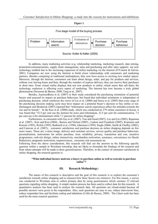 Customer Satisfaction in Online Shopping: a study into the reasons for motivations and inhibitions
www.iosrjournals.org 15 | Page
Figure 1
In addition, many marketing activities (e.g. relationship marketing, marketing research, data mining,
promotion/communications, supply chain management, sales and purchasing and after sales support) are now
technology enabled due to the increasing expansion of online marketing via the Internet (O‟Connor & Galvin,
2001). Companies are now using the Internet to build closer relationships with consumers and marketing
partners. Besides competing in traditional marketplaces, they now have access to exciting new market spaces.
Moreover, through the Internet, consumers can learn about design, order, and pay for products and services,
without ever leaving home and then, through the wonders of express delivery, they can receive their purchases
in short time. From virtual reality displays that test new products to online virtual stores that sell them, the
technology explosion is affecting every aspect of marketing. The Internet has now become a truly global
phenomenon (Srisuwan & Barnes, 2008; Teng et al., 2007).
Besides, Jayawardhena et al. (2007) in their study considered the purchasing orientation of potential
buyers and assessed its impact on purchase behaviour, but found that individual orientation is independent of
purchasing decision, which reinforces the views of Liu et al. (2008) and Sorce et al. (2005) that every stage of
the purchasing decision making cycle may have impact on a potential buyer‟s decision to buy online or not.
Demangeot and Broderick (2007) reported that “information search experiences affect the attitudes towards the
site and its brands”. In the Koo et al. (2008) study, which was conducted on 279 online customers in Korea, it
was found that “32.5 per cent use the internet for news and information, 32.5 per cent for communication, 7.5
per cent use it for entertainment while 7.1 percent for online shopping”.
Furthermore, in consistent with Gay et al. (2007), Yun and Good (2007), Lee and Lin (2005), Rajamma
et al. (2007) , Kim and Kim (2004) , Ramus and Nielsen (2005) , Ladson and Fraunholz (2005), Kramarae and
Kramer (1995), Welch (1995), Rathmell et al. (1998), Johnstone (1999), Singh (2004), Smith & Chaffey (2002),
and Canavan et al. (2007),: consumer satisfaction and purchase decision on online shopping depends on few
more issues. These are: e-store image, delivery and customer services, service quality and purchase behaviour,
personalisation, motivations for online purchase, trust, reliability, privacy, transaction and cost, incentive
programmes, web-site design, online interactivity, merchandise motivation, assurance, convenience (or Hassle
Reduction), pragmatic motivation, responsiveness, consumer risk assessment etc.
Following from the above consideration, this research will find out the answers to the following specific
question within a sample in Wrexham township, that are likely to formulate the findings of the research and
from where attempts will be made to draw generalizations. Therefore, in the context of consumer satisfaction in
online shopping, the research question is:
“What individual factors motivate a buyer to purchase online as well as restrain to purchase
online”?
III. Research Methodology:
The nature of this research is descriptive and the goal of this research is to explore the consumer‟s
satisfaction towards online shopping and to measure how these factors are extensive. For this reason, a survey
was conducted in Wrexham area to collect primary data by using questionnaire which contains 23 relevant
questions regarding online shopping. A simple random process has been used to collect data for this research. A
quantitative analysis has been used to analyse the research data. All questions are closed-ended because all
possible answers were given to the respondents. Also, such questions are easy to use, reduce interviewer bias,
reduce respondent bias and facilitate coding and tabulation (Collis & Hussey, 2009). The Likert scale has been
used for the main research questions.
Problem
recognition
Information
search
Evaluation of
alternatives
Purchase
decision
Five stage model of the buying process
Source: Kotler & Keller (2009)
Purchase
behaviour
 