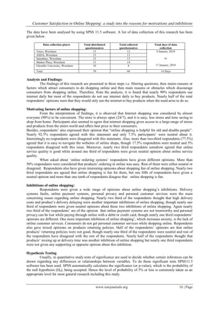 Customer Satisfaction in Online Shopping: a study into the reasons for motivations and inhibitions
www.iosrjournals.org 16 | Page
The data have been analysed by using SPSS 11.5 software. A list of data collection of this research has been
given below.
Data collection places Total distributed
questionnaires
Total collected
questionnaires
Total days of data
collection
Tesco, Wrexham 15 12 4 January, 2010
to
17 January, 2010
ASDA, Wrexham 15 13
Sainsbury, Wrexham 15 13
Market Place, Wrexham 15 14
Glyndŵr University, Wrexham 10 8
Total 70 60 14 Days
Analysis and Findings:
The findings of this research are presented in three steps i.e. filtering questions, then mains reasons or
factors which attract consumers to do shopping online and then main reasons or obstacles which discourage
consumers from shopping online. Therefore, from the analysis, it is found that nearly 90% respondents use
internet daily but most of the respondents do not use internet daily to buy products. Nearly half of the total
respondents‟ opinions were that they would only use the internet to buy products when the need arise to do so.
Motivating factors of online shopping:
From the interpretation of findings, it is observed that Internet shopping was considered by almost
everyone (90%) to be convenient. The store is always open (24/7), and it is easy, less stress and time saving to
shop from home. Participants also seemed to agree that internet shopping gives access to a large range of stores
and products from the entire world and offers best price to their consumers.
Besides, respondents‟ also expressed their opinion that “online shopping is helpful for old and disable people”.
Nearly 92.5% respondents agreed with this statement and only 7.5% participants‟ were neutral about it.
Interestingly no respondents were disagreed with this statement. Also, more than two-third respondents (77.5%)
agreed that it is easy to navigate the websites of online shops, though 17.5% respondents were neutral and 5%
respondents disagreed with this issue. Moreover, nearly two third respondents somehow agreed that online
service quality is good while around one third of respondents were given neutral opinion about online service
quality.
When asked about „online ordering systems‟ respondents have given different opinions. More than
50% respondents were considered that products‟ ordering in online was easy. Rest of them were either neutral or
disagreed. Respondents also have given interesting opinions about shopping fun of online shopping. Nearly two
third respondents are agreed that online shopping is fun for them, but one fifth of respondents have given a
neutral opinion and more than one tenth of respondents disagree that online shopping is fun.
Inhibitions of online shopping:
Respondents were given a wide range of opinions about online shopping‟s inhibitions. Delivery
systems faults, online payment systems, personal privacy and personal customer services were the main
concerning issues regarding online shopping. Nearly two third of the respondents thought that high delivery
costs and product‟s delivery delaying were another important inhibitions of online shopping, though nearly one
third of respondents were given neutral opinions about these two inhibitions of online shopping. Again nearly
two third of the respondents‟ are of the opinion that online payment systems are not trustworthy and personal
privacy can be lost while paying through online with a debit or credit card, though nearly one third respondents‟
opinions are different. One more important inhibition of online shopping‟, which increases anxiety, is the lack of
online customer services. Consumers do not get personal customer services while shopping online. Respondents
also gave mixed opinions on products returning policies. Half of the respondents‟ opinions are that online
products‟ returning policies were not good, though nearly one third of the respondents were neutral and rest of
the respondents have disagreed with the rest of the respondents. Nearly half of the respondents thought that
products‟ mixing up at delivery time was another inhibition of online shopping but nearly one third respondents
were not given any supporting or opposite opinion about this inhibition.
Hypothesis Testing
Usually, in quantitative study tests of significance are used to decide whether certain inferences can be
drawn regarding any differences or relationships between variables. To do these significant tests SPSS11.5
software has been used. SPSS automatically calculates the significance (or p-value), which is the probability of
the null hypothesis (H0), being accepted. Hence the level of probability of 5% or less is commonly taken as an
appropriate level for most general research including this study.
 