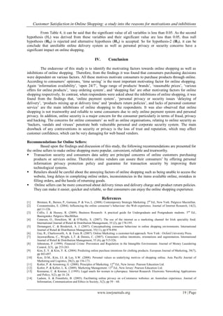 Customer Satisfaction in Online Shopping: a study into the reasons for motivations and inhibitions
www.iosrjournals.org 19 | Page
From Table 4, it can be said that the significant value of all variables is less than 0.05. As the second
hypothesis (H2) was derived from these variables and their significant value are less than 0.05, thus null
hypothesis (HO) is rejected and alternative hypothesis (HA) is accepted. So for hypothesis-2 (H2), it can be
conclude that unreliable online delivery system as well as personal privacy or security concerns have a
significant impact on online shopping.
IV. Conclusion
The endeavour of this study is to identify the motivating factors towards online shopping as well as
inhibitions of online shopping. Therefore, from the findings it was found that consumers purchasing decisions
were dependent on various factors. All these motives motivate consumers to purchase products through online.
According to consumers‟ opinions, „time saving‟ is the most important motivating factor for online shopping.
Again „information availability‟, „open 24/7‟, „huge range of products/ brands‟, „reasonable prices‟, „various
offers for online products‟, „easy ordering system‟, and „shopping fun‟ are other motivating factors for online
shopping respectively. In contrast, when respondents were asked about the inhibitions of online shopping, it was
found from the findings that, „online payment system‟, „personal privacy or security issues „delaying of
delivery‟, „products mixing up at delivery time‟ and „products return policies‟, and lacks of personal customer
service‟ are the main inhibitions of online shopping to the respondents. It was also observed that online
shopping is not trustworthy and reliable to some consumers due to only online payment system and personal
privacy. In addition, online security is a major concern for the consumer particularly in terms of fraud, privacy
and hacking. The concerns for online consumers‟ as well as online organisations, relating to online security as
„hackers, vandals and viruses‟ penetrate both vulnerable personal and corporate security system. The main
drawback of any contraventions in security or privacy is the loss of trust and reputation, which may affect
customer confidence, which can be very damaging for web based vendors.
Recommendations for Online Sellers:
Based upon the findings and discussion of this study, the following recommendations are presented for
the online sellers to make online shopping more popular, convenient, reliable and trustworthy.
 Transaction security and consumers data safety are principal concerns of online customers purchasing
products or services online. Therefore online vendors can assure their consumers‟ by offering personal
information privacy protection policy and guarantee for transaction security by improving their
technological systems.
 Retailers should be careful about the annoying factors of online shopping such as being unable to access the
website, long delays in completing online orders, inconsistencies in the items available online, mistakes in
filling orders, and the hassle of returning goods.
 Online sellers can be more concerned about delivery times and delivery charge and product return policies.
They can make it easier, quicker and reliable, so that consumers can enjoy the online shopping experience.
References
[1] Brennan, R., Baines, P., Garneau, P. & Vos, L. (2008). Contemporary Strategic Marketing. 2nd
Ed., New York: Palgrave Macmillan.
[2] Constantinides, E. (2004). Influencing the online consumer‟s behaviour: the Web experience. Journal of Internet Research, 14(2),
pp111-126.
[3] Collis, J. & Hussey, R. (2009). Business Research: A practical guide for Undergraduate and Postgraduate students. 3nd
Ed.,
Basingstoke: Palgrave MacMillan.
[4] Canavan, O., Henchion, M. & O‟Reilly, S. (2007). The use of the internet as a marketing channel for Irish speciality food.
International Journal of Retail & Distribution Management, 35 (2), pp 178-195.
[5] Demangeot, C. & Broderick, A. J. (2007). Conceptualising consumer behaviour in online shopping environments. International
Journal of Retail & Distribution Management, 35(11), pp 878-894.
[6] Gay, R., Charlesworth, A. & Esen, R. (2007). Online Marketing: a customer-led approach. New York : Oxford University Press.
[7] Jayawardhena, C., Wright, L.T. & Dennis, C. (2007). Consumers online intentions, orientations and segmentation. International
Journal of Retail & Distribution Management, 35 (6), pp 515-526.
[8] Johnstone, P. (1999). Financial Crime: Prevention and Regulation in the Intangible Environment. Journal of Money Laundering
Control, 2(3), pp 253-263.
[9] Kim, E. Y. & Kim, Y. K. (2004). Predicting online purchase intentions for clothing products. European Journal of Marketing, 38(7),
pp 883-897.
[10] Koo, D.M., Kim, J.J. & Lee, S.W. (2008). Personal values as underlying motives of shopping online. Asia Pacific Journal of
Marketing and Logistics, 20(2), pp 156-173.
[11] Kotler, P. & Armstrong, G. (2008). Principles of Marketing. 12th
Ed., New Jersey: Pearson Education Ltd.
[12] Kotler, P. & Keller, L. K. (2009). Marketing Management. 13th
Ed., New Jersey: Pearson Education Ltd.
[13] Kramarae, C. & Kramer, J. (1995). Legal snarls for women in cyberspace. Internet Research: Electronic Networking Applications
and Policy, 5(2), pp 14–24.
[14] Ladson, A. & Fraunholz, B. (2005). Facilitating online privacy on e-Commerce websites: an Australian experience. Journal of
Information, Communication and Ethics in Society, 3(2), pp 59 – 68.
 