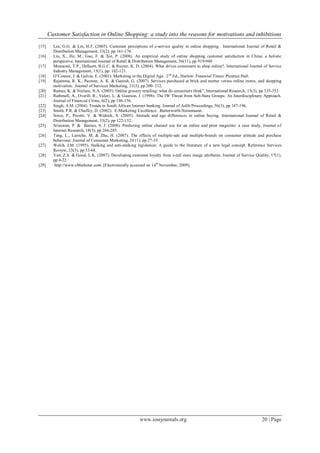 Customer Satisfaction in Online Shopping: a study into the reasons for motivations and inhibitions
www.iosrjournals.org 20 | Page
[15] Lee, G.G. & Lin, H.F. (2005). Customer perceptions of e-service quality in online shopping. International Journal of Retail &
Distribution Management, 33(2), pp 161-176.
[16] Liu, X., He, M., Gao, F. & Xie, P. (2008). An empirical study of online shopping customer satisfaction in China: a holistic
perspective. International Journal of Retail & Distribution Management, 36(11), pp 919-940.
[17] Monsuwé, T.P., Dellaert, B.G.C. & Ruyter, K. D. (2004). What drives consumers to shop online?. International Journal of Service
Industry Management, 15(1), pp: 102-121.
[18] O‟Connor, J. & Galvin, E. (2001). Marketing in the Digital Age. 2nd
Ed., Harlow: Financial Times/ Prentice Hall.
[19] Rajamma, R. K., Paswan, A. K. & Ganesh, G. (2007). Services purchased at brick and mortar versus online stores, and shopping
motivation. Journal of Services Marketing, 21(3), pp 200–212.
[20] Ramus, K. & Nielsen, N.A. (2005). Online grocery retailing: what do consumers think”, International Research, 15(3), pp 335-352.
[21] Rathmell, A., Overill, R., Valeri, L. & Gearson, J. (1998). The IW Threat from Sub-State Groups: An Interdisciplinary Approach.
Journal of Financial Crime, 6(2), pp 146-156.
[22] Singh, A.M. (2004). Trends in South African Internet banking. Journal of Aslib Proceedings, 56(3), pp 187-196.
[23] Smith, P.R. & Chaffey, D. (2002). E-Marketing Excellence. Butterworth Heinemann.
[24] Sorce, P., Perotti, V. & Widrick, S. (2005). Attitude and age differences in online buying. International Journal of Retail &
Distribution Management, 33(2), pp 122-132.
[25] Srisuwan, P. & Barnes, S. J. (2008). Predicting online channel use for an online and print magazine: a case study. Journal of
Internet Research, 18(3), pp 266-285.
[26] Teng, L., Laroche, M. & Zhu, H. (2007). The effects of multiple-ads and multiple-brands on consumer attitude and purchase
behaviour. Journal of Consumer Marketing, 24 (1), pp 27-35.
[27] Welch, J.M. (1995). Stalking and anti-stalking legislation: A guide to the literature of a new legal concept. Reference Services
Review, 23(3), pp 53-68.
[28] Yun, Z.S. & Good, L.K. (2007). Developing customer loyalty from e-tail store image attributes. Journal of Service Quality, 17(1),
pp 4-22.
[29] http://www.eMarketer.com. [Electronically accessed on 14th
November, 2009].
 