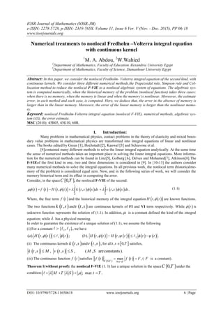 IOSR Journal of Mathematics (IOSR-JM)
e-ISSN: 2278-5728, p-ISSN: 2319-765X. Volume 11, Issue 6 Ver. V (Nov. - Dec. 2015), PP 06-18
www.iosrjournals.org
DOI: 10.9790/5728-11650618 www.iosrjournals.org 6 | Page
Numerical treatments to nonlocal Fredholm –Volterra integral equation
with continuous kernel
1
M. A. Abdou, 2
W.Wahied
1
Department of Mathematics, Faculty of Education Alexandria University Egypt
2
Department of Mathematics, Faculty of Science, Damanhour University Egypt
Abstract: In this paper, we consider the nonlocal Fredholm- Volterra integral equation of the second kind, with
continuous kernels. We consider three different numerical methods,the Trapezoidal rule, Simpson rule and Col-
location method to reduce the nonlocal F-VIE to a nonlocal algebraic system of equations. The algebraic sys-
tem is computed numerically, when the historical memory of the problem (nonlocal function) takes three cases:
when there is no memory, when the memory is linear and when the memory is nonlinear. Moreover, the estimate
error, in each method and each case, is computed. Here, we deduce that, the error in the absence of memory is
larger than in the linear memory. Moreover, the error of the linear memory is larger than the nonlinear memo-
ry.
Keyword: nonlocal Fredholm-Volterra integral equation (nonlocal F-VIE), numerical methods, algebraic sys-
tem (AS), the error estimate.
MSC (2010): 45B05, 45G10, 60R.
I. Introduction:
Many problems in mathematical physics, contact problems in the theory of elasticity and mixed boun-
dary value problems in mathematical physics are transformed into integral equations of linear and nonlinear
cases. The books edited by Green [1], Hochstadt [2], Kanwal [3] and Schiavone et al.
[4]contained many different methods to solve the linear integral equation analytically. At the same time
the sense of numerical methods takes an important place in solving the linear integral equations. More informa-
tion for the numerical methods can be found in Linz[5], Golberg [6], Delves and Mohamed[7], Atkinson[8].The
F-VIEof the first kind in one, two and three dimensions is considered in [9]. In [10-13] the authors consider
many numerical methods to solve the integral equations. In all previous work, the nonlocal term (historicalme-
mory of the problem) is considered equal zero. Now, and in the following series of work, we will consider the
memory historical term and its effect in computing the error.
Consider, in the space [0, ],C T the nonlocal F-VIE of the second:
              
1
0 0
, , , .
t
t f t H t t k t s s ds v t s s ds          (1.1)
Where, the free term  f t and the historical memory of the integral equation   ,H t t are known functions.
The two functions  ,k t s and  ,v t s are continuous kernels of FI and VI term respectively. While,  t is
unknown function represents the solution of (1.1). In addition,  is a constant defined the kind of the integral
equation; while  has a physical meaning.
In order to guarantee the existence of a unique solution of (1.1), we assume the following
(i) For a constant 1 2{ , },   we have
    1( ). , ;a H t t t            2( ). , , .b H t t H t t t t     
(ii) The continuous kernels  ,k t s and  , ,v t s for all  , 0,t s T satisfies,
   , , , , ( , areconstants).k t s M v t s S M S 
(iii) The continuous function  f t satisfies    [0, ] 0
max ,
C T t T
f t f t F
 
  ( F is a constant).
Theorem 1(without proof): the nonlocal F-VIE (1. 1) has a unique solution in the space [0, ]C T under the
condition  ; .M T S max t T     
 