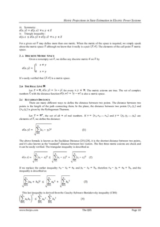 Metric Projections in State Estimation in Electric Power Systems

iii. Symmetry:

iv. Triangle inequality :


For a given set may define more than one metric. When the metric of the space is required, we simply speak
about the metric space although we know that it really is a pair  . The elements of the call point metric
space.

2 .A DISCRETE METRIC S PACE
        Given a nonempty set , we define any discrete metric        on   by




It’s easily verified that      is a metric space.


2.B THE R EAL LINE
          Let        ,                    for every             . The metric axio ms are true. The set of complex
numbers     with the distance function                      is also a metric space.

2.C EUCLIDEAN DISTANCE
          There are many different ways to define the distance between two points. The distance between two
points is the length of the path connecting them. In the plane, the distance between two points         and
         is given by the Pythagorean Theorem.

        Let          , the set of all      of real numbers. If                         and                    are
elements of , we define the distance:




The above formula is known as the Euclidean Distance [25]-[28], it is the shortest distance between two points,
and it’s also known as the “standard” distance between two vectors. The first three metric axio ms are check and
it can be easily verified. The triangular inequality is described as




If we rep lace the earlier inequality                 and                , therefore                    , and the
inequality is described as




  This last inequality is derived fro m the Cauchy-Schwarz-Buniakovsky inequality (CBS)




www.theijes.com                                             The IJES                                    Page 10
 