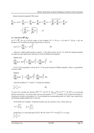 Metric Projections in State Estimation in Electric Power Systems

  Indeed, using the inequality CBS we get




2.D THE S PACE
Let         , the set of all the n-pairs of real nu mbers. If                        and                       are
elements of , we define the distance    between and by




   where p is a fixed number greater or equal to 1. The metric axio ms are true. To verify the triangle inequality
we make the same replacement, and then we show the Minkowski inequality.

   [Minko wski]




   For       the inequality is trivial, for       the proof is based on Hölder inequality, which is a generalized
version of CBS:

   [Hölder]




   where the numbers          and         satisfy the condition




To prove (8), consider the function              with      . Since                  ,       is an increasing
function for positive t. For those same the inverse function       is defined. If we’ll chart the function ,
choosing two positive real numbers y , and marking the corresponding points in and axes, respectively,
and drawing straight parallel lines to the axes.

   We’ll obtain two "triangles", limited by the lines, the axes and the   curve, whose areas are




   Furthermore, it is clear that meets            . We write              and          , then




www.theijes.com                                             The IJES                                     Page 11
 