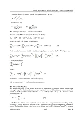 Metric Projections in State Estimation in Electric Power Systems

   Therefore, for any positive real   and , and conjugate pair           we have




  Substituting in (10)




And summing over the index       have Hölder inequality(8).

Now we show the Minko wski inequality. Consider the identity



Replace                   and add over the index




Apply to each of the sums on the right of the Hölder inequality and we consider that              , we find




Div iding both sides by




We get




and fro m this it follows immediately Minko wski inequality.

If in the equation (6)       we obtain the Euclidean distance.


2.E MANHATTAN DISTANCE
The Manhattan distance [17]-[19] estimate the distance to be traveled to get fro m o ne point to another as if it
were a grid map. The Manhattan distance between two points is the sum of the differences in these points. The
formula for this distance between a point                   and a point                     , it’s obtained fro m
equation (6) if       :




   The Manhattan distance is measured in "the streets" rather than a straight line. Instead of walking directly
fro m point A to point B, with the Manhattan distance you cannot walk through the buildings, but you walk the
streets. The Manhattan distance is also known as the distance "city-blocks" or distance "taxi-cab". It is named

www.theijes.com                                               The IJES                                  Page 12
 
