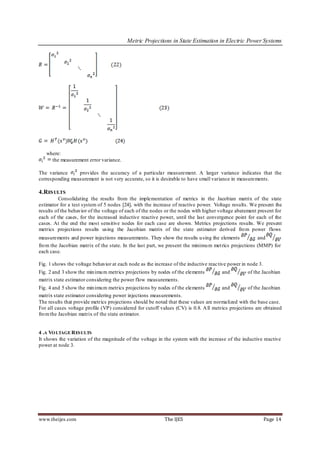 Metric Projections in State Estimation in Electric Power Systems




   where:
     the measurement error variance.

The variance     provides the accuracy of a particular measurement. A larger variance indicates that the
corresponding measurement is not very accurate, so it is desirable to have small variance in measurements.

4.RES ULTS
         Consolidating the results from the implementation of metrics in the Jacobian matrix of the state
estimator for a test system of 5 nodes [24], with the increase of reactive power. Voltage results. We present the
results of the behavior of the voltage of each of the nodes or the nodes with higher voltage abatement present for
each of the cases, for the increased inductive reactive power, until the last convergence point for each of the
cases. At the end the mos t sensitive nodes for each case are shown. Metrics projections results. We present
metrics projections results using the Jacobian matrix of the state estimator derived fro m power flows
measurements and power injections measurements. They show the results u sing the elements              and
fro m the Jacobian matrix of the state. In the last part, we present the minimu m met rics projections (MMP) for
each case.

Fig. 1 shows the voltage behavior at each node as the increase of the inductive reac tive power in node 3.
Fig. 2 and 3 show the min imu m metrics projections by nodes of the elements          and         of the Jacobian
matrix state estimator considering the power flow measurements.
Fig. 4 and 5 show the min imu m metrics projections by nodes of the elements          and          of the Jacobian
matrix state estimator considering power injections measurements.
The results that provide metrics projections should be noted that these values are normalized with the base case.
For all cases voltage profile (VP) considered for cutoff values (CV) is 0.8. A ll metrics projections are obtained
fro m the Jacobian matrix of the state estimator.


4 .A VO LTAGE R ESULTS
It shows the variation of the magnitude of the voltage in the system with the increase of the inductive reactive
power at node 3.




www.theijes.com                                            The IJES                                          Page 14
 