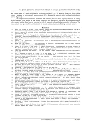 The effectS of Brassica oleracea plant extracts on tow type of leukemia cells (Invitro study)
www.iosrjournals.org 16 | Page
and many types of tannin will dissolve in ethanol solutions [25,26,27]. Whatever the active factor of the
extract appears to promote cell apoptosis since DNA damaged in leukemic cells incubated with ethanol
extract (Figure 3).
In comparison to established treatments for leukemia,th extract were equally effective in killing
80% of diseased cells within a few hours .Therefore, this plant extract used alone or in combination with
other extracts or other drugs has the potential to kill all leukemia cells whilst leaving healthy cells viable. The
plant extracts may provide low cost treatments for cancers and new treatments for drug resistant cancers.
Refrences
[1]. Tracy, K.S.; Richard, M. and Ian, T.J:Effect of Brassica vegetable juice on the induction of apoptosis and aberrant crypt foci in
rat colonicmucosal crypts in vivo.Carcinogenesis, 24, 3, 491-95. 2003.
[2]. Blok, G.; Patterson, B. and Subar, A.Fruits, vegetables, and cancer prevention: a review of the epidemiological evidence. Nutr.
Cancer, 18: 1-29. 1992.
[3]. Verhoeveven, D. T. H.; Verhagen,H. H.; Goldbohm, R. A.; Van der Brandt, P. A. and Van Poppel, G. A review of
mechanisms underlying Anticarcinogenicity by Brassica vegetables. Chem. Biol. Interact. 103: 79-129. 1997.
[4]. Zhung, Y. Anticarcinogenic activities of organic isothiocyanytes: chemistry and mechanisms. Cancer Res., 54, 1976s-
1981s. 1994.
[5]. Johnson, I.T. Mechanisms and Anticarcinogenic effects of diet related apoptosis in the intestinal mucosa. Nutra. Res.
Rev. 14, 229-256. 2001.
[6]. Musk, S.R. and Johnson, I. T. Allyl isothiocyanate is selectively toxic transformed cells of human colorectal
tumor line HT29. Carcinogenesis, 14, 2079-2083. 1993.
[7]. Huang, M. T.; Ferrero, T. and Ho, C. T. Cancer chemoprevention by phytochemicals in fruit and vegetables. In:
M.T. Huang, T. Osawa, C. T. Ho and R. T. Rosen, Editors, Food phytochemicals for cancer prevention I. Fruits and
vegetables, American Chemical Society, Washington, DC,pp. 2–16. 1994.
[8]. Cohen, J.H.; Kristal A.R. and Stanford,J.L. Fruit and vegetable intakes and prostate cancer risk. J. Natl. Cancer Inst. 92:
61-68. 2000.
[9]. Yu, R.; Mandlekar, S.; Harvey, K J.; Ucker, D. S. and Kong, A. N. T Chemopreventive isothiocyanate induce
apoptosis and caspase-3-like protease activity. Cancer Res. 58: 402-408. 1998.
[10]. Cohen, J.H.; Kristal, A.R. and Stanford,J.L. Fruit and vegetable intakes and prostate cancer risk, J. Natl. Cancer
Inst., 92 (1), 61–68. 2000.
[11]. Huang, M. T.; Ferrero, T. and Ho, C.T. Cancer chemoprevention by phytochemicals in fruit and vegetables. American
Chemical Society, pp. 2-16. 1994.
[12]. Zhang, Y.; Talalay, P.; Cho C. G. and Posner, G. H. A major inducer of anticarcinogenic protective enzymes from
broccoli: isolation and elucidation of structure, Proc Natl Acad Sci USA 89 (6), pp. 2399–2403.1992.
[13]. McCullough, B.D. and Wilson, B On the accuracy of statistical procedures in Microsoft Excel 2003.”Computational
Statistics and Data Analysis. Vol. 49,1244-125, 2005.
[14]. Freshney, R. I. Culture of animal cells. Third Edition. Wiley-Liss. New York.1994.
[15]. Mahony, D. E.; Gilliat, E.; Dawson, S.; Stockdale, E. and Lee, S. H. Vero Cell Assay for Rapid Detection of Clostridium
perfringens Enterotoxin. Applied and Enviromental Microbiology.pp:2141-2143. 1989.
[16]. Gao, S.; Yu, B.; Li, Y.; Dong, W. and Luo, H.Antiproliferative effect of Octreotide on gastric cells mediated by inhibition of
Akt/PKB and telomerase. World J. Gastroenterol., 9: 2362-28. 2003.
[17]. Kobori, M.; Yoshida, M.; Ohnishi, M.;Takei, T. and Shinmoto, H. 5α8 α Epidioxy -22E- ergoEdible Mushroom
suppresses growth of HL60 Leukemia and HT29 colon Adenocar- cinoma cells. j.Biol. Pharm. Bull., 29 (4):755-759, 2006.
[18]. Yaniv,Z.; Shabelsky, E. and Schafferman, D. Colocynth Potential arid land oilseed from an ancient cucurbit. Journal
Janick (ED). 257-261. 1999.
[19]. Talalay, P.; Fahey, J. W.; Healy, Z. R.; Wehage, S. L.; Benedict, A. L. andMin C. Sulforaphane mobilizes cellular defenses
that protect skin against damage by UV radiation, Proc Natl Acad Sci USA 104 (44) pp. 17500–17505, 2007.
[20]. Prestera, T. and Talalay, P. Electrophile and antioxidant regulation of enzymes that detoxify carcinogens, Proc Natl Acad Sci
USA 92 (19) pp. 8965–8969. 1995. [21]. Yokata, J. Tumor progression and metastasis. Carcinogeneis.
[21]. (3): 497-503. 2000.
[22]. Fahey, J. W.; Haristoy, X.; Dolan, P.M.;Kensler, T. W.; Scholtus, I. and Stephenson K. K. Sulforaphane inhibits
extracellular, intracellular and antibiotic resistant strains of Helicobacter pylori and prevents benzo [a] pyrene-induced
stomach tumors, Proc Natl Acad Sci USA 99 (11) 7610–7615. 2002.
[23]. Yoshizawa, Y.; Sakurai, K.; Kawaii, S.; Asari, M.; Soejima, J. and Murofushi, N. Comparison of antiproliferative and
antioxidant properties among nineteen apple cultivars Hort Science 40 (5) pp. 1204–1207. 2005.
[24]. Hwang, E. S. and Bowen, P. DNA damage, a biomarker of carcinogenesis:Its measurement and modulation by diet and
environment , Crit Rev Food Sci Nutr 47 (1) pp. 27–50. 2007.
[25]. Williamson, G.; Plumb, G. W.; Uda, Y.;Price K. R. and Rhodes, M. J. Dietary quercetin glycosides: antioxidant activity and
induction of the anticarcinogenic phase II marker enzyme quinine reductase in Hepalclc7 cells, Carcinogenesis 17
(11) pp. 2385–2387. 1996.
[26]. Letavayova, L.; Vlckova, V. and Brozmanova, J. Selenium: from cancer prevention to DNA damage, Toxicology 227 (1–2)
pp. 1–14. 2006.
[27]. Ge, X.; Yannai, S.; Rennet, G.; Gruener, N. and Fares, F.A. 3, 3-Diindolylmethane induces apoptosis in human cancer cells.
Biochem. Biophys. Res. Comm. 228: 153-158. 1996.
 