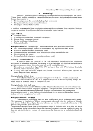Groundwater Flow Analysis Using Visual Modflow
DOI: 10.9790/1684-12270509 www.iosrjournals.org 6 | Page
III. Methodology
Basically, a groundwater model is a simplified representation of the natural groundwater flow system.
Without them it would be impossible to evaluate all of the natural processes that impact a hydrogeologic design
because of complexities in
 The physical processes that occur in the hydrogeologic environment,
 The spatial distribution of properties and boundaries,
 The temporal nature of the flow system
A model can incorporate all of these complexities, and assess different options and future conditions. The better
we can represent these physical features, the better we can predict system response.
Types of Models
 Conceptual models:
1. A mental representation of site geology and hydrogeology
2. Contour plots of groundwater potential
 Physical models, electrical analogues
 Mathematical models
Conceptual Models: It is a hydrogeologist’s mental representation of the groundwater flow system.
 The Conceptual hydrogeologic model is the most important step in groundwater model process.
 It forms the basis for developing the numerical model.
 Provide a conceptual understanding of the physical setting related to groundwater flow.
 Integrate multiple data sources.
 Provide a basis for developing the numerical groundwater model.
Numerical Groundwater Models
A numerical model, like Visual MODFLOW, is a mathematical representation of the groundwater
environment. It is based on professional interpretation of the available data. It is built in a structured way to
provide some assurance that the site-specific model will provide meaningful results.
 The study area consists of six Open Wells (OW) and eleven Bore wells (BW). Latitude, Longitude,
Elevation, Fracture encountered, Depth
 of casing, total depth and in case of Open wells diameter is considered. Following table represents the
details of Open Wells and Bore wells.
Conceptualisation of Study Area:
To have better understanding on ground water regime of the study area a model is conceptualized,
designed and calibrated in Visual MODFLOW. It is a generic model with an objective to quantify the input and
output stresses on the aquifer system for a period of 720 days.
Conceptualisation of the study area.
Conceptualisation is used to determine number of layers in the study area as well as the nature of rock
and soil present in the study area. The purpose of preparing a conceptual model is to organize the field data and
simplify the flow problem with assumptions so that the system can be synthesized and analysed easily.
Conceptualisation is done by using MapInfo software which describes the weathered, fractured and massive
rocks as well as the casing depth of bore wells.
Conceptual Model and Grid Design
Conceptualing the model of the study area is the most important step in groundwater model process.
This is a process of visualisation of different hydrogeological and ground water flow conditions in the study
area. It forms the basis for developing the numerical model and provides a conceptual understanding of the
physical setting related to groundwater flow
The process of conceptualization helps in determining the number of visualized layers in the study area which
are having almost similar hydrogeological setup. The purpose of preparing a conceptual model is to organize the
field data and simplify the flow problem with assumptions so that the system can be synthesized and analyzed
easily.
 