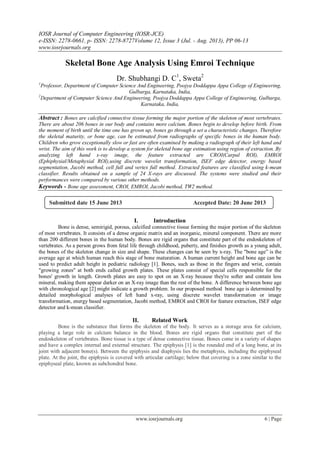 IOSR Journal of Computer Engineering (IOSR-JCE)
e-ISSN: 2278-0661, p- ISSN: 2278-8727Volume 12, Issue 3 (Jul. - Aug. 2013), PP 06-13
www.iosrjournals.org
www.iosrjournals.org 6 | Page
Skeletal Bone Age Analysis Using Emroi Technique
Dr. Shubhangi D. C1
, Sweta2
1
Professor, Department of Computer Science And Engineering, Poojya Doddappa Appa College of Engineering,
Gulbarga, Karnataka, India,
2
Department of Computer Science And Engineering, Poojya Doddappa Appa College of Engineering, Gulbarga,
Karnataka, India,
Abstract : Bones are calcified connective tissue forming the major portion of the skeleton of most vertebrates.
There are about 206 bones in our body and contains more calcium. Bones begin to develop before birth. From
the moment of birth until the time one has grown up, bones go through a set a characteristic changes. Therefore
the skeletal maturity, or bone age, can be estimated from radiographs of specific bones in the human body.
Children who grow exceptionally slow or fast are often examined by making a radiograph of their left hand and
wrist. The aim of this work is to develop a system for skeletal bone age estimation using region of extraction. By
analyzing left hand x-ray image, the feature extracted are CROI(Carpal ROI), EMROI
(Ephiphysial/Metaphysial ROI),using discrete wavelet transformation, ISEF edge detector, energy based
segmentation, Jacobi method, cell full and vertex full method. Extracted features are classified using k-mean
classifier. Results obtained on a sample of 24 X-rays are discussed. The systems were studied and their
performances were compared by various other methods.
Keywords - Bone age assessment, CROI, EMROI, Jacobi method, TW2 method.
I. Introduction
Bone is dense, semirigid, porous, calcified connective tissue forming the major portion of the skeleton
of most vertebrates. It consists of a dense organic matrix and an inorganic, mineral component. There are more
than 200 different bones in the human body. Bones are rigid organs that constitute part of the endoskeleton of
vertebrates. As a person grows from fetal life through childhood, puberty, and finishes growth as a young adult,
the bones of the skeleton change in size and shape. These changes can be seen by x-ray. The "bone age” is the
average age at which human reach this stage of bone maturation. A human current height and bone age can be
used to predict adult height in pediatric radiology [1]. Bones, such as those in the fingers and wrist, contain
"growing zones" at both ends called growth plates. These plates consist of special cells responsible for the
bones' growth in length. Growth plates are easy to spot on an X-ray because they're softer and contain less
mineral, making them appear darker on an X-ray image than the rest of the bone. A difference between bone age
with chronological age [2] might indicate a growth problem. In our proposed method bone age is determined by
detailed morphological analyses of left hand x-ray, using discrete wavelet transformation or image
transformation, energy based segmentation, Jacobi method, EMROI and CROI for feature extraction, ISEF edge
detector and k-mean classifier.
II. Related Work
Bone is the substance that forms the skeleton of the body. It serves as a storage area for calcium,
playing a large role in calcium balance in the blood. Bones are rigid organs that constitute part of the
endoskeleton of vertebrates. Bone tissue is a type of dense connective tissue. Bones come in a variety of shapes
and have a complex internal and external structure. The epiphysis [1] is the rounded end of a long bone, at its
joint with adjacent bone(s). Between the epiphysis and diaphysis lies the metaphysis, including the epiphyseal
plate. At the joint, the epiphysis is covered with articular cartilage; below that covering is a zone similar to the
epiphyseal plate, known as subchondral bone.
Submitted date 15 June 2013 Accepted Date: 20 June 2013
 