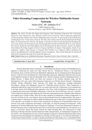 IOSR Journal of Computer Engineering (IOSR-JCE)
e-ISSN: 2278-0661, p- ISSN: 2278-8727Volume 12, Issue 4 (Jul. - Aug. 2013), PP 06-11
www.iosrjournals.org
www.iosrjournals.org 6 | Page
Video Streaming Compression for Wireless Multimedia Sensor
Networks
Nethra B.M1
, Mr. Sudhakar K.N2
1
CMRIT ,Bangalore.India
2
Associate Professor , Dept, Of CSE, CMRIT.Bangalore.
Abstract: This Article Presents The Design Of Continuous Video Streaming Compression Of A Networked
System For Joint Compression, Error Detection And For Error Correction. Video Compression Applications
Are Becoming More Popular Over Wireless Multimedia Sensor Networks. To Save Energy In Bit Transmissions
And Receptions Over A Video Sensor Network, The Video File Contents Need To Be Encoded Packet By Packet
Before Its Transmission Over Network. The Quality At The Receiver Side Can Be Maximized By Designing The
Cross Layer System. The Transmission Rate And Encoding Rate Can Be Controlled By The Cross Layer System.
The Fairness Of The Received Video Quality Can Be Developed By The Rate Controller. Instead, An Adaptive
Parity Scheme That Drops Samples In Error Is Proposed And Shown To Improve Video Quality. Finally A Low
Complexity, Adaptive Video Encoder, Is Proposed That Performs Low Complexity Motion Estimation On
Sensors And Implemented To Further Optimize Energy Consumption., Thus Greatly Reducing The Amount Of
Data To Be Transmitted And Video File Can Be Decompressed.
Index Terms: Compression, Multimedia Streaming, Congestion Control, Sensor Networks, Rate Controller.
I. Introduction
Wireless Multimedia Sensor Networks[1] are Self-Organizing Wireless Systems Of Embedded devices
deployed to Retrieving the Audio and Video Streams that are distributively Process in the Real-Time
Environment ,Store, Correlate and Fuse the Multimedia Applications that are Originating From Heterogeneous
Sources. In Recent Years ,the Demand for Video Streaming Compression Applications [2][3] has been rise due
to the Significant Increase in both the Bandwidth of the Wireless Channels And the Computational Power of
Mobile Devices. A Higher Packet Loss Ratio and Variation of the Wireless Channels, along with the
Heterogeneity of the users, make Video Streaming Compression over Wireless Sensor Networks a Challenging
Problem. Wireless Multimedia Sensor Networks will enable new Applications including Multimedia
Surveillances ,Storage And Subsequent retrieval Of Potentially relevant activities. Video Compression is
nothing But reducing the Large Sized Video File in to small sized Video file. Compression is very important due
to the large amount of the Multimedia data especially in the Video. Video Compression Technologies are used
to reducing and removing the Redundant Information so that the file can be effectively sent over a Network.
Video Compression basically means Reducing the Video data mentioned previously a Digitized Video Sequence
can compress up to 165mps of Data. There are two basic categories of compression. Lossless Compression is a
class that will allow for the exact Original data to be Reconstructed From the Compressed Data. That means a
Limited amount of Techniques are made available for Reducing the data so that result is Limited for Reduction
of the data.GIF is an Example of Lossless Video Compression, but because of its limited abilities that are not
relevant in the Video Compression Surveillance. In this paper, we study the potential of Compression Video
Streaming for Wireless Multimedia Sensor Networks by conducting a Cross-Layer Performance Evaluation of
Wireless Streaming of the Compressed Sensing Video on the Resource constrained Devices. Our objective is to
design a Cross-Layer System that Jointly Controls the Video Encoding Rate. The Transmission of Video
Streaming in Wireless Networks and their Statistical Traffic Characterization are Substantially Unexplored. For
this reason a New Distributed Cross Layer Control Algorithm Compressive Distortion Minimizing Rate Control
introduced That Jointly Regulates the Sampling rate, the Data rate that injected in the Network and the Rate of
a Parity based Channel Encoder in order to maximize the Received Video Quality over a multi-Hop Wireless
Submitted date 21 June 2013 Accepted Date: 26 June 2013
 