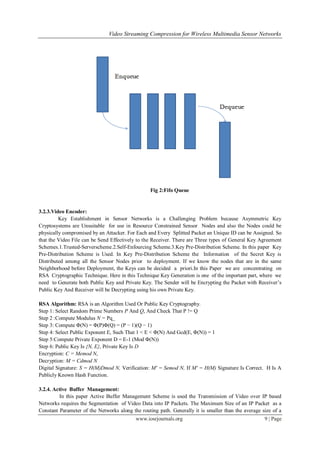 Video Streaming Compression for Wireless Multimedia Sensor Networks
www.iosrjournals.org 9 | Page
Fig 2:Fifo Queue
3.2.3.Video Encoder:
Key Establishment in Sensor Networks is a Challenging Problem because Asymmetric Key
Cryptosystems are Unsuitable for use in Resource Constrained Sensor Nodes and also the Nodes could be
physically compromised by an Attacker. For Each and Every Splitted Packet an Unique ID can be Assigned. So
that the Video File can be Send Effectively to the Receiver. There are Three types of General Key Agreement
Schemes.1.Trusted-Serverscheme.2.Self-Enfourcing Scheme.3.Key Pre-Distribution Scheme. In this paper Key
Pre-Distribution Scheme is Used. In Key Pre-Distribution Scheme the Information of the Secret Key is
Distributed among all the Sensor Nodes prior to deployment. If we know the nodes that are in the same
Neighborhood before Deployment, the Keys can be decided a priori.In this Paper we are concentrating on
RSA Cryptographic Technique. Here in this Technique Key Generation is one of the important part, where we
need to Generate both Public Key and Private Key. The Sender will be Encrypting the Packet with Receiver’s
Public Key And Receiver will be Decrypting using his own Private Key.
RSA Algorithm: RSA is an Algorithm Used Or Public Key Cryptography.
Step 1: Select Random Prime Numbers P And Q, And Check That P != Q
Step 2 :Compute Modulus N = Pq_
Step 3: Compute Φ(N) = Φ(P)Φ(Q) = (P − 1)(Q − 1)
Step 4: Select Public Exponent E, Such That 1 < E < Φ(N) And Gcd(E, Φ(N)) = 1
Step 5:Compute Private Exponent D = E-1 (Mod Φ(N))
Step 6: Public Key Is {N, E}, Private Key Is D
Encryption: C = Memod N,
Decryption: M = Cdmod N
Digital Signature: S = H(M)Dmod N, Verification: M' = Semod N, If M' = H(M) Signature Is Correct. H Is A
Publicly Known Hash Function.
3.2.4. Active Buffer Management:
In this paper Active Buffer Management Scheme is used the Transmission of Video over IP based
Networks requires the Segmentation of Video Data into IP Packets. The Maximum Size of an IP Packet as a
Constant Parameter of the Networks along the routing path. Generally it is smaller than the average size of a
 