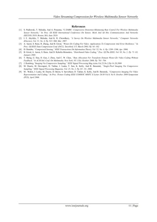 Video Streaming Compression for Wireless Multimedia Sensor Networks
www.iosrjournals.org 11 | Page
References
[1] S. Pudlewski, T. Melodia, And A. Prasanna, “C-DMRC: Compressive Distortion-Minimizing Rate Control For Wireless Multimedia
Sensor Networks,‖ In Proc. Of IEEE International Conference On Sensor, Mesh And Ad Hoc Communications And Networks
(SECON) 2010, Boston, MA, June 2010.
[2] I. F. Akyildiz, T. Melodia, And K. R. Chowdhury, ―A Survey On Wireless Multimedia Sensor Networks,‖ Computer Networks
(Elsevier), Vol. 51, No. 4, Pp. 921–960, Mar. 2007.
[3] A. Aaron, S. Rane, R. Zhang, And B. Girod, ―Wyner-Ziv Coding For Video: Applications To Compression And Error Resilience,‖ In
Proc. Of IEEE Data Compression Conf. (DCC), Snowbird, UT, March 2003, Pp. 93–102.
[4] D. Donoho, ―Compressed Sensing,‖ IEEE Transactions On Information Theory, Vol. 52, No. 4, Pp. 1289–1306, Apr. 2006.
[5] B. Girod, A. Aaron, S. Rane, And D. Rebollo-Monedero, ―Distributed Video Coding,‖ Proc. Of The IEEE, Vol. 93, No. 1, Pp. 71–83,
January 2005.
[6] T. Sheng, G. Hua, H. Guo, J. Zhou, And C. W. Chen, ―Rate Allocation For Transform Domain Wyner-Ziv Video Coding Without
Feedback,‖ In ACM Intl. Conf. On Multimedia, New York, NY, USA, October 2008, Pp. 701–704.
[7] J. Romberg,‖Imaging Via Compressive Sampling,‖ IEEE Signal Processing Mag Azine,Vol.25,No.2,Pp.14-20,2008
[8] M. Duarte, M. Davenport, D. Takhar, J. Laska, T. Sun, K. Kelly, And R. Baraniuk, ―Single-Pixel Imaging Via Compressive
Sampling,‖ IEEE Signal Processing Magazine, Vol. 25, No. 2, Pp. 83—91, 2008.
[9] M . Wakin, J. Laska, M. Duarte, D. Baron, S. Sarvotham, D. Takhar, K. Kelly, And R. Baraniuk, ―Compressive Imaging For Video
Representation And Coding,‖ In Proc. Picture Coding IEEE COMSOC MMTC E-Letter 26/30 Vol.4, No.9, October 2009 Symposium
(PCS), April 2006.
 