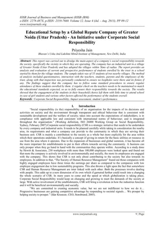 IOSR Journal of Business and Management (IOSR-JBM)
e-ISSN: 2278-487X, p-ISSN: 2319-7668. Volume 12, Issue 4 (Jul. - Aug. 2013), PP 09-12
www.iosrjournals.org
www.iosrjournals.org 9 | Page
Educational Setup by a Global Repute Company of Greater
Noida (Uttar Pradesh) - An Initiative under Corporate Social
Responsibility
Priyesha Jain
Bhavan’s Usha And Lakshmi Mittal Institute of Management, New Delhi, India
Abstract: This report was carried out to divulge the main aspect of a company’s social responsibility towards
the society, specifically the vicinity in which they are operating. The company has an industrial unit in a village
of Greater Noida (Uttar Pradesh) and has adopted the villages within 5kms of radius. The report provides an
analysis and evaluation of current and prospective performance of students enrolled by the trust in a school
started by them for the village students. The sample taken was of 55 students of two nearby villages. The method
of analysis included questionnaires, interaction with the teachers, students, parents and the employees of the
trust, along with that inspection was personally conducted to ensure no loopholes were there and its fixture if
any. The findings suggest that the company has to follow some standard procedures to ensure regular
attendance of these students enrolled by them. A regular check on the teachers needs to be maintained to match
the educational standards expected, so as to fully ensure their responsibility towards the society. The results
showed that the engagement of the students in their household chores left them with little time to attend school
in case of girl students and various other factors affected the performance of the students overall.
Keywords: Corporate Social Responsibility, Impact assessment, student’s performance.
I. Introduction
“Social responsibility (is the) responsibility of an organisation for the impacts of its decisions and
activities on society and the environment through transparent and ethical behaviour that is consistent with
sustainable development and the welfare of society; takes into account the expectations of stakeholders; is in
compliance with applicable law and consistent with international norms of behaviour; and is integrated
throughout the organisation.” (Working definition, ISO 26000 Working Group on Social Responsibility,
Sydney, February 2007).Corporate social responsibility (CSR is a strategic initiative that needs to be undertaken
by every company and industrial units. It needs to be planned carefully while taking in consideration the nearby
area, its requirements and what a company can provide to the community in which they are serving their
business unit. CSR is mainly a contribution to the society as a whole but more explicitly for the area within
which their operations undertake. It’s basically a concept of giving in return for the basic utilities or resource in
use from the area where it operates. Due to the expansion of businesses and global summon, it has become all
the more important for establishments to put in their efforts towards serving the community. A business can
only prosper when they go hand in hand with the communities they operate within. According to a study done
by Hewitt & Associates, 230 workplaces with more than 100,000 employees were looked upon and found out
that more the company is actively involved in environmentally and socially, the more its employees are engaged
with the company. This shows that CSR is not only about contributing to the society but also towards its
employees. In addition to that, “The Society of Human Resource Management” found out those companies with
highly engaged employees have three times the earnings per share as compared to the companies with low
employee engagement due to low sustainability programs. This also throws a light upon the fact that somewhere
CSR and Human Resource Management are inter linked with each other. Both the processes involve dealing
with people. This adds up to a new dimension of its own which if garnered further could result into a changing
the whole scenario of CSR. In more years to come and the speed at which globalization is taking place,
Corporate Social Responsibility would keep on changing and growing to meet the demands of the society at
large. With active involvement of the establishments, CSR will bring a revolution in how the industries function
and it will be beneficial environmentally and socially.
“We are committed to creating economic value, but we are not indifferent to how we do it…
Progressive businesses are gaining competitive advantage by responding to societal signals… We prosper by
helping society to prosper.” (Idar Kreutzer, CEO, Storebrand, 2005).
 