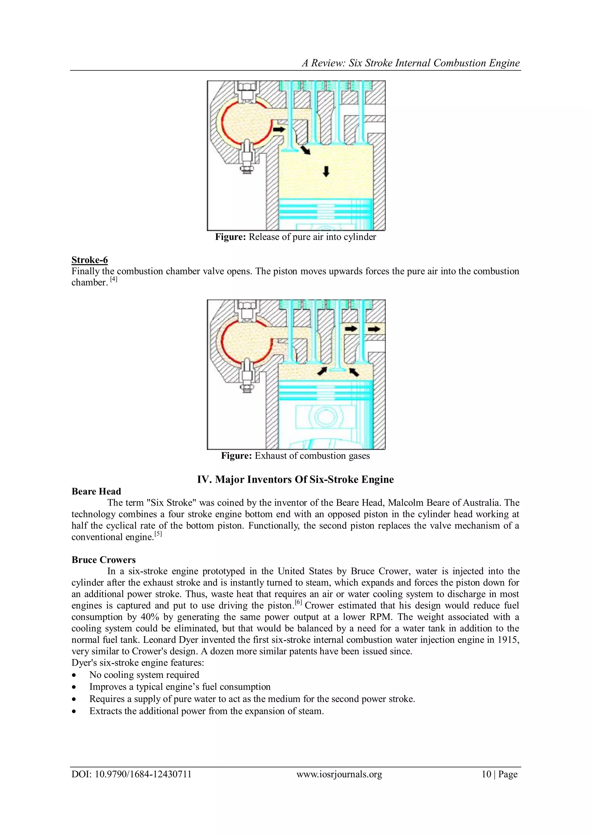 A Review: Six Stroke Internal Combustion Engine
DOI: 10.9790/1684-12430711 www.iosrjournals.org 10 | Page
Figure: Release of pure air into cylinder
Stroke-6
Finally the combustion chamber valve opens. The piston moves upwards forces the pure air into the combustion
chamber. [4]
Figure: Exhaust of combustion gases
IV. Major Inventors Of Six-Stroke Engine
Beare Head
The term "Six Stroke" was coined by the inventor of the Beare Head, Malcolm Beare of Australia. The
technology combines a four stroke engine bottom end with an opposed piston in the cylinder head working at
half the cyclical rate of the bottom piston. Functionally, the second piston replaces the valve mechanism of a
conventional engine.[5]
Bruce Crowers
In a six-stroke engine prototyped in the United States by Bruce Crower, water is injected into the
cylinder after the exhaust stroke and is instantly turned to steam, which expands and forces the piston down for
an additional power stroke. Thus, waste heat that requires an air or water cooling system to discharge in most
engines is captured and put to use driving the piston.[6]
Crower estimated that his design would reduce fuel
consumption by 40% by generating the same power output at a lower RPM. The weight associated with a
cooling system could be eliminated, but that would be balanced by a need for a water tank in addition to the
normal fuel tank. Leonard Dyer invented the first six-stroke internal combustion water injection engine in 1915,
very similar to Crower's design. A dozen more similar patents have been issued since.
Dyer's six-stroke engine features:
 No cooling system required
 Improves a typical engine’s fuel consumption
 Requires a supply of pure water to act as the medium for the second power stroke.
 Extracts the additional power from the expansion of steam.
 