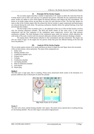 A Review: Six Stroke Internal Combustion Engine
DOI: 10.9790/1684-12430711 www.iosrjournals.org 8 | Page
II. Principle Of Six-Stroke Engine
The six-stroke engine describes a number of approaches in IC engine to utilize the waste heat from the
4-stroke diesel cycle or Otto cycle and use it to generate more power. Generally the one compression and one
power strokes are added to cycle which higher the thermal efficiency and reduces the fuel consumption. The
piston in six-stroke engine moves up and down six times for each injection of fuel. The first four strokes are
same as that of the 4-stroke engine after the exhaust the fuel-air mixture is again compressed and burned gases
are removed during the sixth stroke. The glowing combustion chamber allows the optimal burning of any fuel
and calcinate the residues.
The first stroke of the six-stroke cycle, i.e. the admission of the air or of the air-fuel mixture, involves
only low pressure admission cylinders. The third and fourth strokes of this same cycle, i.e. the second
compression and the first expansion of the combustion gases respectively, involve only high pressure
combustion cylinders. The final discharge of the combustion gases under low pressure, which represents the
sixth stroke of the cycle, involves only low pressure admission cylinders and low pressure discharge cylinders
The engine shows 30-40 percent reduction in fuel consumption and also economical. The engine can
also use variety of fuel. As the engine has two powers stroke that gives the efficient burning of the fuel and
lower the pollution. [3]
III. Analysis Of Six Stroke Engine
The six-stroke engine consists of six stroke and these are shown in figure the each figure shows the movement
of the air-fuel mixture, valves and piston. The name of the components are-
1. Intake valve
2. Heating chamber valve
3. Combustion chamber valve
4. Exhaust valve
5. Cylinder
6. Combustion chamber
7. Air heating chamber
8. Wall of combustion chamber
9. Fuel injector
10. Heater plug
Stroke-1
The inlet valve is kept open. Due to cranking, Piston moves downward which results in the formation of a
pressure difference due to which pure air enters the cylinder.
Fig: Intake of pure air in cylinder
Stroke-2
The inlet valve closes and the heating chamber valve opens. The piston moves upward due to cranking forcing
air into heating chamber. The air at this stage is converted to high pressure.
 