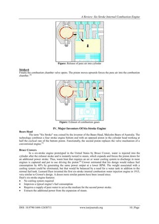 A Review: Six Stroke Internal Combustion Engine
DOI: 10.9790/1684-12430711 www.iosrjournals.org 10 | Page
Figure: Release of pure air into cylinder
Stroke-6
Finally the combustion chamber valve opens. The piston moves upwards forces the pure air into the combustion
chamber. [4]
Figure: Exhaust of combustion gases
IV. Major Inventors Of Six-Stroke Engine
Beare Head
The term "Six Stroke" was coined by the inventor of the Beare Head, Malcolm Beare of Australia. The
technology combines a four stroke engine bottom end with an opposed piston in the cylinder head working at
half the cyclical rate of the bottom piston. Functionally, the second piston replaces the valve mechanism of a
conventional engine.[5]
Bruce Crowers
In a six-stroke engine prototyped in the United States by Bruce Crower, water is injected into the
cylinder after the exhaust stroke and is instantly turned to steam, which expands and forces the piston down for
an additional power stroke. Thus, waste heat that requires an air or water cooling system to discharge in most
engines is captured and put to use driving the piston.[6]
Crower estimated that his design would reduce fuel
consumption by 40% by generating the same power output at a lower RPM. The weight associated with a
cooling system could be eliminated, but that would be balanced by a need for a water tank in addition to the
normal fuel tank. Leonard Dyer invented the first six-stroke internal combustion water injection engine in 1915,
very similar to Crower's design. A dozen more similar patents have been issued since.
Dyer's six-stroke engine features:
 No cooling system required
 Improves a typical engine’s fuel consumption
 Requires a supply of pure water to act as the medium for the second power stroke.
 Extracts the additional power from the expansion of steam.
 