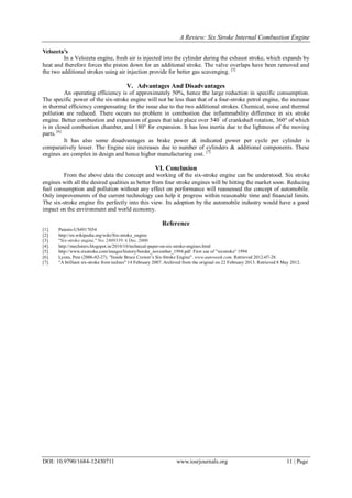 A Review: Six Stroke Internal Combustion Engine
DOI: 10.9790/1684-12430711 www.iosrjournals.org 11 | Page
Velozeta’s
In a Velozeta engine, fresh air is injected into the cylinder during the exhaust stroke, which expands by
heat and therefore forces the piston down for an additional stroke. The valve overlaps have been removed and
the two additional strokes using air injection provide for better gas scavenging. [5]
V. Advantages And Disadvantages
An operating efficiency is of approximately 50%, hence the large reduction in specific consumption.
The specific power of the six-stroke engine will not be less than that of a four-stroke petrol engine, the increase
in thermal efficiency compensating for the issue due to the two additional strokes. Chemical, noise and thermal
pollution are reduced. There occurs no problem in combustion due inflammability difference in six stroke
engine. Better combustion and expansion of gases that take place over 540°
of crankshaft rotation, 360° of which
is in closed combustion chamber, and 180° for expansion. It has less inertia due to the lightness of the moving
parts. [6]
It has also some disadvantages as brake power & indicated power per cycle per cylinder is
comparatively lesser. The Engine size increases due to number of cylinders & additional components. These
engines are complex in design and hence higher manufacturing cost. [7]
VI. Conclusion
From the above data the concept and working of the six-stroke engine can be understood. Six stroke
engines with all the desired qualities as better from four stroke engines will be hitting the market soon. Reducing
fuel consumption and pollution without any effect on performance will reassessed the concept of automobile.
Only improvements of the current technology can help it progress within reasonable time and financial limits.
The six-stroke engine fits perfectly into this view. Its adoption by the automobile industry would have a good
impact on the environment and world economy.
Reference
[1]. Patents-US4917054
[2]. http://en.wikipedia.org/wiki/Six-stroke_engine
[3]. "Six-stroke engine." No. 2409339. 6 Dec. 2000
[4]. http://mechsters.blogspot.in/2010/10/technical-paper-on-six-stroke-engines.html
[5]. http://www.sixstroke.com/images/history/border_november_1994.pdf First use of "sixstroke" 1994
[6]. Lyons, Pete (2006-02-27). "Inside Bruce Crower’s Six-Stroke Engine". www.autoweek.com. Retrieved 2012-07-28.
[7]. "A brilliant six-stroke from techies" 14 February 2007. Archived from the original on 22 February 2013. Retrieved 8 May 2012.
 