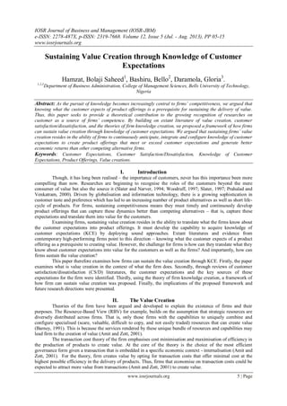 IOSR Journal of Business and Management (IOSR-JBM)
e-ISSN: 2278-487X, p-ISSN: 2319-7668. Volume 12, Issue 5 (Jul. - Aug. 2013), PP 05-15
www.iosrjournals.org
www.iosrjournals.org 5 | Page
Sustaining Value Creation through Knowledge of Customer
Expectations
Hamzat, Bolaji Saheed1
, Bashiru, Bello2
, Daramola, Gloria3
.
1,2,3
Department of Business Administration, College of Management Sciences, Bells University of Technology,
Nigeria
Abstract: As the pursuit of knowledge becomes increasingly central to firms’ competitiveness, we argued that
knowing what the customer expects of product offerings is a prerequisite for sustaining the delivery of value.
Thus, this paper seeks to provide a theoretical contribution to the growing recognition of researches on
customer as a source of firms’ competence. By building on extant literature of value creation, customer
satisfaction/dissatisfaction, and the theories of firm knowledge creation, we proposed a framework of how firms
can sustain value creation through knowledge of customer expectations. We argued that sustaining firms’ value
creation resides in the ability of firms to continuously anticipate, integrate and configure knowledge of customer
expectations to create product offerings that meet or exceed customer expectations and generate better
economic returns than other competing alternative firms.
Keywords: Customer Expectations, Customer Satisfaction/Dissatisfaction, Knowledge of Customer
Expectations, Product Offerings, Value creations.
I. Introduction
Though, it has long been realised – the importance of customers, never has this importance been more
compelling than now. Researches are beginning to recognise the roles of the customers beyond the mere
consumer of value but also the source it (Slater and Narver, 1994; Woodruff, 1997; Slater, 1997; Prahalad and
Venkatram, 2000). Driven by globalisation and information technology, there is a growing sophistication in
customer taste and preference which has led to an increasing number of product alternatives as well as short life-
cycle of products. For firms, sustaining competitiveness means they must timely and continuously develop
product offerings that can capture these dynamics better than competing alternatives – that is, capture these
expectations and translate them into value for the customers.
Examining firms, sustaining value creation resides in the ability to translate what the firms know about
the customer expectations into product offerings. It must develop the capability to acquire knowledge of
customer expectations (KCE) by deploying sound approaches. Extant literatures and evidence from
contemporary high-performing firms point to this direction – knowing what the customer expects of a product
offering as a prerequisite to creating value. However, the challenge for firms is how can they translate what they
know about customer expectations into value for the customers as well as the firms? And importantly, how can
firms sustain the value creation?
This paper therefore examines how firms can sustain the value creation through KCE. Firstly, the paper
examines what is value creation in the context of what the firm does. Secondly, through reviews of customer
satisfaction/dissatisfaction (CS/D) literatures, the customer expectations and the key sources of these
expectations for the firm were identified. Thirdly, using the theory of firm knowledge creation, a framework of
how firm can sustain value creation was proposed. Finally, the implications of the proposed framework and
future research directions were presented.
II. The Value Creation
Theories of the firm have been argued and developed to explain the existence of firms and their
purposes. The Resource-Based View (RBV) for example, builds on the assumption that strategic resources are
diversely distributed across firms. That is, only those firms with the capabilities to uniquely combine and
configure specialised (scare, valuable, difficult to copy, and not easily traded) resources that can create value
(Barney, 1991). This is because the services rendered by these unique bundle of resources and capabilities may
lead firm to the creation of value (Amit and Zott, 2001).
The transaction cost theory of the firm emphasises cost minimisation and maximisation of efficiency in
the production of products to create value. At the core of the theory is the choice of the most efficient
governance form given a transaction that is embedded in a specific economic context - internalisation (Amit and
Zott, 2001). For the theory, firm creates value by opting for transaction costs that offer minimal cost at the
highest possible efficiency in the delivery of products. Thus, firms that economise on transaction costs could be
expected to attract more value from transactions (Amit and Zott, 2001) to create value.
 