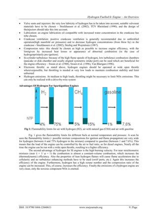 Hydrogen Fuelled Ic Engine – An Overview
DOI: 10.9790/1684-12660611 www.iosrjournals.org 9 | Page
 Valve seats and injectors: the very low lubricity of hydrogen has to be taken into account, suitable valveseat
materials have to be chosen – Stockhausen et al. (2002), TÜV Rheinland (1990), and the design of
theinjectors should take this into account.
 Lubrication: an engine lubrication oil compatible with increased water concentration in the crankcase has
tobe chosen.
 Crankcase ventilation: positive crankcase ventilation is generally recommended due to unthrottled
operation(high manifold air pressures) and to decrease hydrogen concentrations (from blow by) in the
crankcase - Stockhausen et al. (2002), Strebig and Waytulonis (1987).
 Compression ratio: this should be chosen as high as possible to increase engine efficiency, with the
limitgiven by increased heat losses or appearance of abnormal combustion (in the case of
hydrogenprimarily pre-ignition).
 In-cylinder turbulence: because of the high flame speeds of hydrogen, low turbulence combustion chambers
(pancake or disk chamber and axially aligned symmetric intake port) can be used which are beneficial for
the engine efficiency – Swain et al. (1988), Swain et al. (1996), Van Blarigan (1996).
 Electronic throttle: as stated above, hydrogen engines should be operated at wide open throttle
whereverpossible, but throttling is needed at very low loads to maintain combustion stability and limit
unburned.
 Hydrogen emissions. At medium to high loads, throttling might be necessary to limit NOx emissions. This
can only be realized with a drive-by-wire system
Advantages Of Hydrogen For Sparkignition Engines
Fig 1: Flammability limits for air with hydrogen (H2), air with natural gas (CH4) and air with gasoline
Fig. 1 gives the flammability limits for different fuels at normal temperature and pressure. A scan be
seen the flammability limits (= possible mixture compositions for ignition and flame propagation) are very wide
for hydrogen (between 4 and 75% hydrogen in the mixture) compared to gasoline (between 1 and 7.6%). This
means that the load of the engine can be controlled by the air to fuel ratio, as for diesel engines. Nearly all the
time the engine can be run with a wide open throttle, resulting in a higher efficiency.
The second advantage of hydrogen for SI engines is the high burning velocity. For near stoichiometric
mixtures (near λ = 1/ φ = 1) the combustion is almost a constant-volume combustion, which increases the
(thermodynamic) efficiency. Also the properties of lean hydrogen flames will cause flame acceleration due to
cellularity and no turbulence enhancing methods have to be used (swirl ports, etc.). Again this increases the
efficiency of the engine. Furthermore, hydrogen has a high octane number and the compression ratio of the
engine can be increased. This, of course, increases the efficiency. Finally the emissions of a hydrogen engine are
very clean, only the noxious component NOx is emitted.
 
