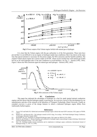 Hydrogen Fuelled Ic Engine – An Overview
DOI: 10.9790/1684-12660611 www.iosrjournals.org 10 | Page
Fig 2: Power output of the Valmet engine fuelled with natural gas or hydrogen
It is clear that the Valmet engine with the gas carburettor is of the first generation. These tests have
proved that it is not difficult to run an engine on hydrogen (under lean conditions). But it has shown at the same
time that special attention is necessary for the power output, the NOx emissions and the backfire problem. The
original Valmet diesel engine has a power output of 64 kW, which can be reached also with natural gas (CH4)
but not at all with hydrogen (due to the lean conditions to avoid backfire), see Fig. 2 – Sierens (1992, 1993).
Figure 3 shows the NOx emissions again for natural gas and hydrogen – Sierens (1992, 1993).
Fig 3: NOx emissions of the Valmet engine
IV. Conclusions
This paper has indicated the advantages of hydrogen as a fuel for spark ignited internal combustion
engines and has shown that the hydrogen engine is growing up. An overview is given of the development by car
manufacturers and also of the research at the laboratory of Transport Technology, Ghent University. Finally an
extended overview is given of the design features in which a dedicated hydrogen engine differs from
traditionally fuelled engines.
References
[1]. Aceves S.M. and Smith J.R.: Hybrid and conventional hydrogen engine vehicles that meet EZEV emissions. SAE, paper nr 970290,
(1997).
[2]. Bardon M.F. and Haycock R.G.: The hydrogen research of R.O. King, Proceedings, 14th World Hydrogen Energy Conference,
invited paper, Montreal, Canada, (2002).
[3]. Berckmüller M. et al.: Potentials of a charged SI-hydrogen engine. SAE, paper nor 2003-01-3210, (2003).
[4]. Binder K. and Withalm G.: Mixture formation and combustion in hydrogen engine using hydrogen storage technology, International
Journal of Hydrogen Energy, 7, 651–659, (1982).
[5]. Das L.M.: Hydrogen-oxygen reaction mechanism and its implication to hydrogen engine combustion, International Journal of
Hydrogen Energy, 21, 703–715, (1996).
 