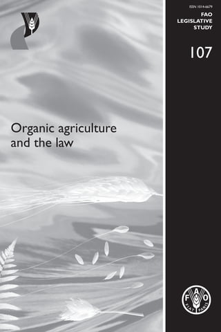 Organic agriculture
and the law
ISSN 1014-6679
FAO
LEGISLATIVE
STUDY
107
OrganicagricultureandthelawFAO107
I2718E/1/04.12
ISBN 978-92-5-107220-2 ISSN 1014-6679
9 7 8 9 2 5 1 0 7 2 2 0 2
Organic agriculture and the law is a legislative study that seeks to identify and explain
the different legal issues related to organic production.The study includes a comparative
analysis of selected public and private legal sources of international relevance as well as
recommendations on the issues to consider in the design of national organic agriculture
legislation. It is a first step in unravelling the complex and highly technical issues related
to drafting national legislation on organic agriculture, and it is hoped that comments
from readers will contribute to refining and enriching the preliminary findings
presented in this volume.
 