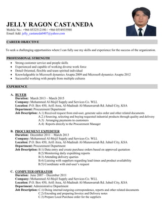 JELLY RAGON CASTANEDA
Mobile No.: +966 0532512190 / +966 0554935988
Email Add: jelly_castaneda0407@yahoo.com
CAREER OBJECTIVE
To seek a challenging opportunities where I can fully use my skills and experience for the success of the organization.
PROFESSIONAL STRENGTH
 Strong customer service and people skills
 Experienced and capable of working diverse work force
 Detail Oriented, flexible and team spirited individual
 Knowledgeable in Microsoft dynamics Axapta 2009 and Microsoft dynamics Axapta 2012
 Successful working with people from multiple cultures
EXPERIENCE
A. BUYER
Duration: March 2013 – March 2015
Company: Mohammed Al-Mojil Supply and Services Co. WLL
Location: P.O. Box 450, Arifi Area, Al-Madinah Al-Munawarrah Rd. Jubail City, KSA
Department: Procurement Department
Job Description: A.1) Received request from end-user, generate sales order and other related documents
A.2.) Sourcing, selecting and buying requested industrial products through quality and delivery
A.3) Arranging payments to customers
A.4) Reports directly to the Procurement Manager
B. PROCUREMENT EXPEDITER
Duration: December 2011 – March 2013
Company: Mohammed Al-Mojil Supply and Services Co. WLL
Location: P.O. Box 450, Arifi Area, Al-Madinah Al-Munawarrah Rd. Jubail City, KSA
Department: Procurement Department
Job Description: B.1) Data entry and create purchase orders based on approved quotation
B.2) Monitoring daily expediting reports
B.3) Attending delivery queries
B.4) Liaising with suppliers regarding lead times and product availability
B.5) Coordinate with end-user’s request
C. COMPUTER OPERATOR
Duration: June 2007 – December 2011
Company: Mohammed Al-Mojil Supply and Services Co. WLL
Location: P.O. Box 450, Arifi Area, Al-Madinah Al-Munawarrah Rd. Jubail City, KSA
Department: Administrative Department
Job Description: C.1) Doing internal/outgoing correspondence, reports and other related documents
C.2) Encoding and preparing Invoice and Delivery notes
C.3) Prepare Local Purchase order for the suppliers
 