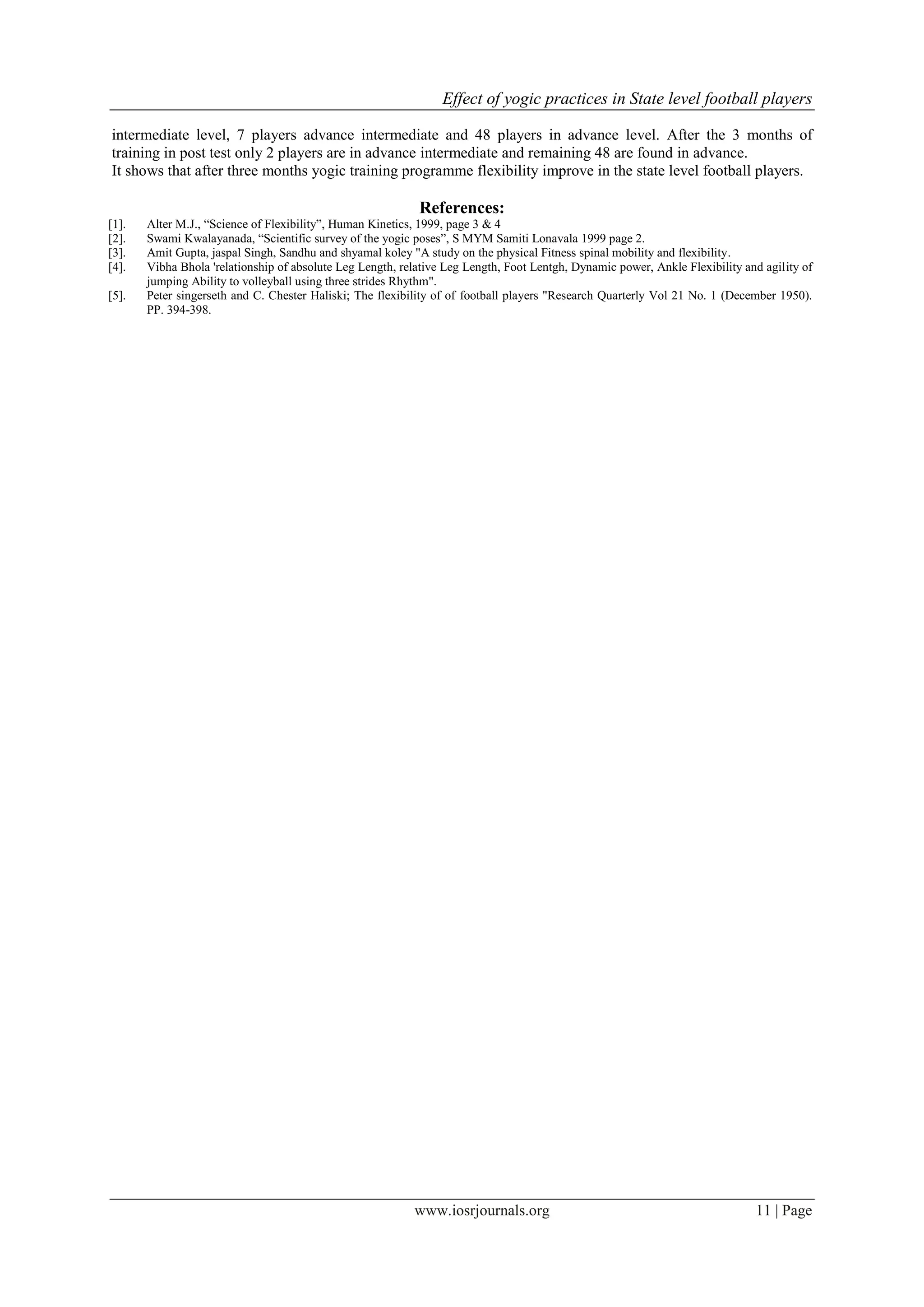 Effect of yogic practices in State level football players
www.iosrjournals.org 11 | Page
intermediate level, 7 players advance intermediate and 48 players in advance level. After the 3 months of
training in post test only 2 players are in advance intermediate and remaining 48 are found in advance.
It shows that after three months yogic training programme flexibility improve in the state level football players.
References:
[1]. Alter M.J., “Science of Flexibility”, Human Kinetics, 1999, page 3 & 4
[2]. Swami Kwalayanada, “Scientific survey of the yogic poses”, S MYM Samiti Lonavala 1999 page 2.
[3]. Amit Gupta, jaspal Singh, Sandhu and shyamal koley "A study on the physical Fitness spinal mobility and flexibility.
[4]. Vibha Bhola 'relationship of absolute Leg Length, relative Leg Length, Foot Lentgh, Dynamic power, Ankle Flexibility and agility of
jumping Ability to volleyball using three strides Rhythm".
[5]. Peter singerseth and C. Chester Haliski; The flexibility of of football players "Research Quarterly Vol 21 No. 1 (December 1950).
PP. 394-398.
 