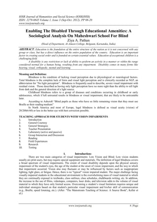 IOSR Journal of Humanities and Social Science (IOSRJHSS)
ISSN: 2279-0845 Volume 1, Issue 3 (Sep-Oct. 2012), PP 08-20
www.iosrjournals.org

      Enabling The Disabled Through Educational Amenities: A
       Sociological Analysis On Maheshwari School For Blind
                                              Ziya A. Pathan
                     (Head of Department, Al-Ameen College, Belgaum, Karnataka, India)

ABSTRACT: Education is the foundation of the entire structure of the nation as it is not concerned with any
group or class, but has a direct influence on the entire population of the country. Education is an important
factor in creating social order and is founded on certain essential values. Education of exceptional children is a
challenging field.
          A disability is any restriction or lack of ability to perform an activity in a manner or within the range
considered normal for a human being, resulting from any impairment. Disability comes in many forms like
hearing, visual, orthopedic, mental and learning.

Meaning and Definition:
         Blindness is the condition of lacking visual perception due to physiological or neurological factors.
Total blindness is the complete lack of form and visual light perception and is clinically recorded as NLP, an
abbreviation for ―No light perception‖. Blindness is frequently used to describe, severe visual impairment with
residual vision. Those described as having only light perception have no more sight than the ability to tell light
from dark and the general direction of a light source.
         Childhood blindness refers to a group of diseases and conditions occurring in childhood or early
adolescence, which if left untreated results in blindness or visual impairment, that are likely to be untreatable
later.
         According to Ashcroft ―Blind pupils as those who have so little remaining vision that they must use
Braille as their reading medium‖
         In North America and most of Europe, legal blindness is defined as visual acuity (vision) of
20/200(6/60) or less in the better eye with best correction possible.

TEACHING APPROACH FOR STUDENTS WITH VISION IMPAIRMENTS
1.   Introduction
2.   General Courtesy
3.   General Strategies
4.   Teacher Presentation
5.   Laboratory (active and passive)
6.   Group Interaction and Discussion
7.   Reading
8.   Field Experiences
9.   Research
10.  Testing

                                             I.         Introduction:
          There are two main categories of visual impairments: Low Vision and Blind. Low vision students
usually are print users, but may require special equipment and materials. The definition of legal blindness covers
a broad spectrum of visual impairments. The extent of visual disability depends upon the physical sensory
impairment of the student's eyes, the age of the student at the onset of vision impairment, and the way in which
that impairment occurred. Vision also may fluctuate or may be influenced by factors such as inappropriate
lighting, light glare, or fatigue. Hence, there is no "typical" vision impaired student. The major challenge facing
visually impaired students in the educational environment is the overwhelming mass of visual material to which
they are continually exposed in textbooks, class outlines, class schedules, chalkboards writing, etc. In addition,
the increase in the use of films, videotapes, computers, laser disks, and television adds to the volume of visual
material to which they have only limited access. Overcoming a student‘s visual limitation requires unique and
individual strategies based on that student's particular visual impairment and his/her skill of communication
(e.g., Braille, speed listening, etc.). (After: "The Mainstream Teaching of Science: A Source Book", Keller et
al.)



                                               www.iosrjournals.org                                        8 | Page
 