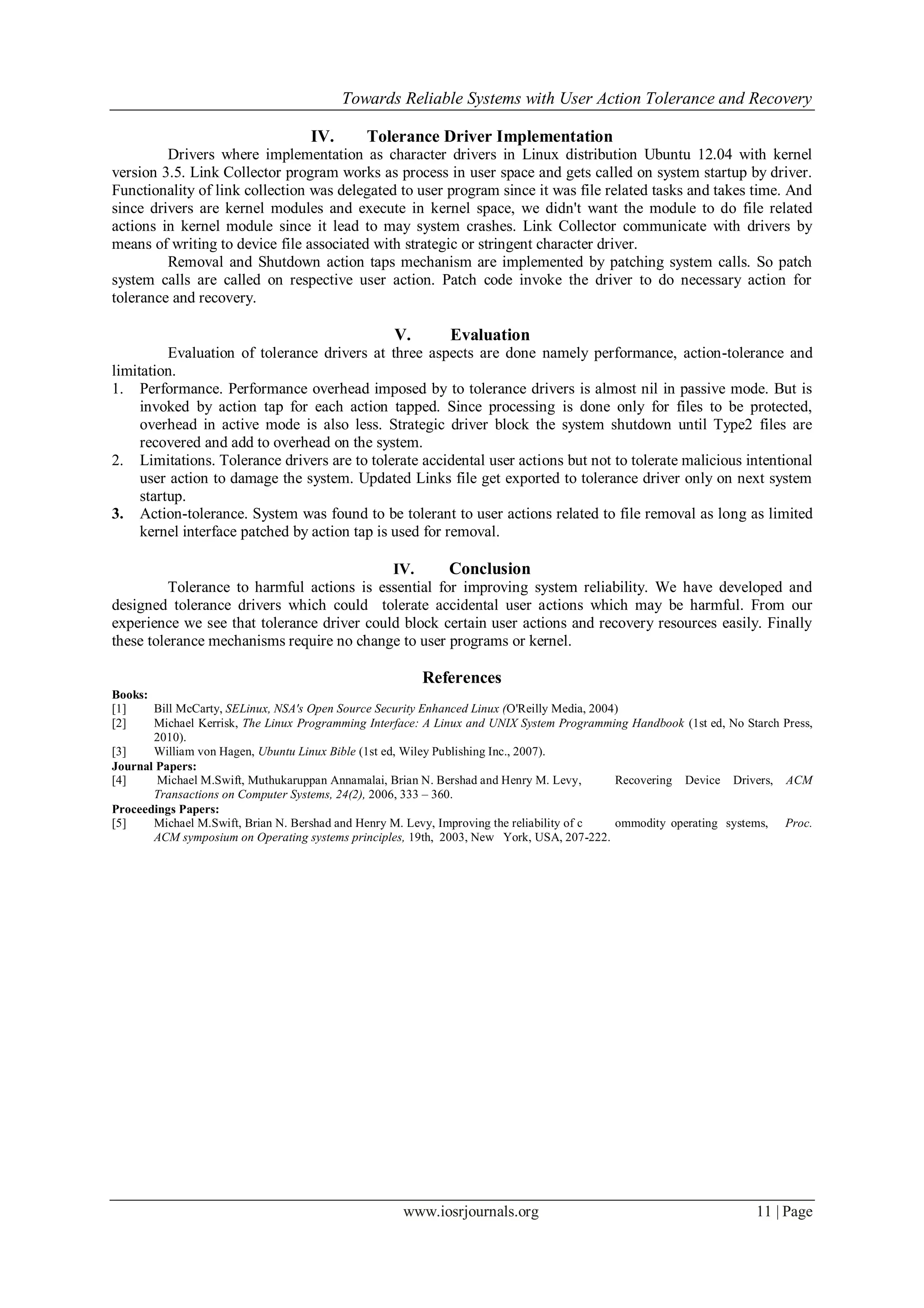 Towards Reliable Systems with User Action Tolerance and Recovery
www.iosrjournals.org 11 | Page
IV. Tolerance Driver Implementation
Drivers where implementation as character drivers in Linux distribution Ubuntu 12.04 with kernel
version 3.5. Link Collector program works as process in user space and gets called on system startup by driver.
Functionality of link collection was delegated to user program since it was file related tasks and takes time. And
since drivers are kernel modules and execute in kernel space, we didn't want the module to do file related
actions in kernel module since it lead to may system crashes. Link Collector communicate with drivers by
means of writing to device file associated with strategic or stringent character driver.
Removal and Shutdown action taps mechanism are implemented by patching system calls. So patch
system calls are called on respective user action. Patch code invoke the driver to do necessary action for
tolerance and recovery.
V. Evaluation
Evaluation of tolerance drivers at three aspects are done namely performance, action-tolerance and
limitation.
1. Performance. Performance overhead imposed by to tolerance drivers is almost nil in passive mode. But is
invoked by action tap for each action tapped. Since processing is done only for files to be protected,
overhead in active mode is also less. Strategic driver block the system shutdown until Type2 files are
recovered and add to overhead on the system.
2. Limitations. Tolerance drivers are to tolerate accidental user actions but not to tolerate malicious intentional
user action to damage the system. Updated Links file get exported to tolerance driver only on next system
startup.
3. Action-tolerance. System was found to be tolerant to user actions related to file removal as long as limited
kernel interface patched by action tap is used for removal.
IV. Conclusion
Tolerance to harmful actions is essential for improving system reliability. We have developed and
designed tolerance drivers which could tolerate accidental user actions which may be harmful. From our
experience we see that tolerance driver could block certain user actions and recovery resources easily. Finally
these tolerance mechanisms require no change to user programs or kernel.
References
Books:
[1] Bill McCarty, SELinux, NSA's Open Source Security Enhanced Linux (O'Reilly Media, 2004)
[2] Michael Kerrisk, The Linux Programming Interface: A Linux and UNIX System Programming Handbook (1st ed, No Starch Press,
2010).
[3] William von Hagen, Ubuntu Linux Bible (1st ed, Wiley Publishing Inc., 2007).
Journal Papers:
[4] Michael M.Swift, Muthukaruppan Annamalai, Brian N. Bershad and Henry M. Levy, Recovering Device Drivers, ACM
Transactions on Computer Systems, 24(2), 2006, 333 – 360.
Proceedings Papers:
[5] Michael M.Swift, Brian N. Bershad and Henry M. Levy, Improving the reliability of c ommodity operating systems, Proc.
ACM symposium on Operating systems principles, 19th, 2003, New York, USA, 207-222.
 