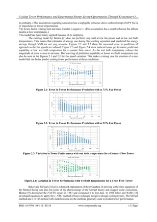 Cooling Tower Performance And Determining Energy Saving Opportunities Through Economizer O…
DOI: 10.9790/1684-13141316 www.iosrjournals.org 15 | Page
its enthalpy. (This assumption regarding saturation has a negligible influence above ambient temp of 68°F but is
of importance at lower temperatures)
The Lewis factor relating heat and mass transfer is equal to 1. (This assumption has a small influence but affects
results at low temperatures.)
This model has been widely applied because of its simplicity.
The existing model by Benton [2] does not perform very well at low fan power and at low wet bulb
temperatures. This means that estimates of energy use during free cooling operation and predicted fan energy
savings through VSD are not very accurate. Figures 2.1 and 2.2 show the increased error in prediction of
approach as the fan speeds are reduced. Figure 2.3 and Figure 2.4 show reduced tower performance prediction
capability at low wet bulb temperature for a counter flow tower. As the wet bulb temperature reduces the
magnitude of error is seen to increase. The lowering of prediction capability at lower wet bulb temperature can
also be seen in the Figures 2.1 and 2.2 for fan speed variation. This makes a strong case for creation of a new
model that can better predict cooling tower performance at these conditions.
Figure 2.1: Error in Tower Performance Prediction with at 73% Fan Power
Figure 2.2: Error in Tower Performance Prediction with at 51% Fan Power
Figure 2.3: Variation in Tower Performance with wet bulb temperature for a Counter Flow Tower
Figure 2.4: Variation in Tower Performance with wet bulb temperature for a Cross Flow Tower
Baker and Shryock [8] give a detailed explanation of the procedure of arriving at the final equations of
the Merkel theory and also list some of the shortcomings of the Merkel theory and suggest some corrections.
Benton [9] developed the FACTS model in 1983 and compared it to test data. In 1989 Jaber and Webb [11]
developed equations to apply the ϵ–NTU method of heat exchanger design to design cooling towers. The Merkel
method and ϵ–NTU method with modifications are the methods generally used to predict tower performance.
 