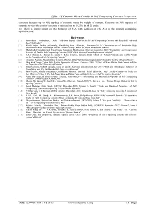 Effect Of Ceramic Waste PowderIn Self Compacting Concrete Properties
DOI: 10.9790/1684-13150813 www.iosrjournals.org 13 | Page
concrete increase up to 30% replace of ceramic waste by weight of cement. Concrete on 30% replace of
ceramic powder the cost of concrete is reduced up to 13.27% in M 25 grade.
17) There is improvement on the behavior of SCC with addition of Fly Ash to the mixture containing
hydraulic lime.
References
[1] Bernardinus Herbudiman, Adhi Mulyawan Saptaji (Elsevier-2013) “Self-Compacting Concrete with RecycledTraditional
RoofTile Powder”
[2] Khalid Najim, Ibrahim Al-Jumaily, Abdukhaliq Atea, (Elsevier, November-2015) “Characterization of Sustainable High
Performance/Self-Compacting Concrete Produced Using CKD as a Cement Replacement Material”
[3] Muhd Fadhil Nuruddin, Kok Yung Chang, Norzaireen Mohd Azmee (Elsevier, December- 2014) “Workability and Compressive
Strength of Ductile Self Compacting Concrete (DSCC) With Various Cement Replacement Materials”
[4] A.S.E. Belaidi, L. Azzouz, E. Kadri, S. Kenai (Elsevier, January-2012) “Effect of Natural Pozzolana and Marble Powder
on the Properties of Self-Co mp acting Concrete”
[5] Givanildo Azeredo, Marcelo Diniz (Elsevier, October-2012) “Self-Compacting Concrete Obtained bythe Use of KaolinWaste”
[6] Ilker Bekir Topçu, Turhan Bilir, Tayfun Uygunoglu (Elsevier, October- 2008) “Effect of Waste Marble Dust Content as Filler
on Properties of Sel f-Co mp acti ng Concrete”
[7] Erhan Guneyisi, Mehmet Gesoglu, Asraa Al- Goody, Suleyman Ipek (Elsevier, July-2015) “Fresh and Rheological Behavior of
Nano-Silica and Fly Ash BlendedSelf-Co mp acting Concrete”
[8] Mostafa Jalal, Alireza Pouladkhan, Omid Fashini Harandi, Davoud Jafari (Elsevier, July- 2015) “Comparative Stud y on
the Effects of Class F Fly Ash, Nano Silica and Silica Fume on High Perfor man ce Self Co mp acting Concrete”
[9] Ahmet Beycioglu, H.Yilmaz Aruntas (Elsevier, September-2014) “Workability and Mechanical Properties of Self Co mpacting
Concretes Containing LLFA, GBFS, MC”
[10] Chaijun Shi, Zemei Wu, KuiXi Lv, Linmei Wu (Elsevier, March-2015)”A Review on Mixture Design Methodfor Self Co
mp acting Concrete”
[11] Sumit Mahajan, Dilraj Singh (IJETAE, December-2013) Volume 3, Issue12 “Fresh and Hardened Properties of Self
Compacting Concrete Incorpo rat ing Di fferent Binder Materials”
[12] N R Gaywala, D B Raijiwala (JERS, October- December- 2011) Volume II, Issue IV “Self- Co mp acting Concrete: A Concreteof
Next Decade”
[13] B.H.V. Pai1, M. Nandy, A. Krishnamoorthy, P.K. Sarkar, Philip George (AJER-2014) Volume-03, Issue-03 “Co mparative
Study of Self Compacting Concrete Mixes Containing Fly Ash and Rice Husk Ash”
[14] Dhiyaneshwaran, Ramanathan, Baskar, and Venkatasubramani (JJCE-2013) Volume 7 “Stud y on Durability Characteristics
of Self-Compacting Concrete with FlyAsh”
[15] Krishna Murthy, Narasimha Rao, Ramana Reddy, Vijaya Sekhar Redd y (IOSRJEN, September- 2012) Volume 2, Issue 9
“Mix Design Procedure for Self Co mpact ing Concrete”
[16] Hardik Patel, Dr. N.K.Arora, Shraddha R. Vaniya (IJSRD-2015) Volume 3, and Issue 02 “The Stud y of Ceramic
Waste Materials as Partial Repl ace ment of Cement:Review”
[17] Zoran Grdic, Iva Despotovic, Gordana Toplicic curcic (ACE- 2008) “Properties of self-co mpacting concrete with different
types of additives”
 
