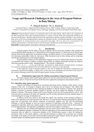IOSR Journal of Computer Engineering (IOSR-JCE)
e-ISSN: 2278-0661, p- ISSN: 2278-8727Volume 13, Issue 2 (Jul. - Aug. 2013), PP 08-13
www.iosrjournals.org
www.iosrjournals.org 8 | Page
Usage and Research Challenges in the Area of Frequent Pattern
in Data Mining
P. Alagesh Kannan1,
Dr. E. Ramaraj2
1
Assistant Professor, Department Of Computer Science, MKU College, Madurai, Tamil Nadu, India
2
Professor, Department of Computer Science and Engg, Alagappa University, Karaikudi Tamil Nadu, India
Abstract: Frequent pattern mining is an important chore in the data mining, which reduces the complexity of
the data mining task. The usages of frequent patterns in various verticals of the data mining functionalities are
discussed in this paper. The gap analysis between the requirements and the existing technology is also analyzed.
State of art in the area of frequent pattern mining was thrashed out here. Working mechanisms and the usage of
frequent patterns in various practices were conversed in the paper. The core area to be concentrated is the
minimal representation, contextual analysis and the dynamic identification of the frequent patterns.
Keywords: Frequent pattern, Association, Clustering, Classification
I. Introduction
Frequent patterns are the subset of the given dataset with the occurrence frequency that satisfies the
user specified threshold and above [1]. Identification of the frequent patterns is a thrust area in the field of data
mining which has the applications in association mining, correlation analysis. It is an important part of finding
the interesting relationships within the data given. Other functional areas of data mining such as clustering,
classification indexing also use the frequent patterns.
Frequent pattern mining was first proposed by Agrawal et al [2] for market basket analysis in the form
of association rule mining. It analyses customer buying habits by finding associations between the different
items that customers place in their “shopping baskets”. The concept is explained as
Let I = {i1, i2, . . . , in} be a set of all items. A k-itemset α, which consists of k items from I, is frequent
if α occurs in a transaction database D no lower than θ|D| times, where θ is a user-specified.
In this paper the usage of frequent patterns in the area of finding the association, classification and
clustering is discussed thoroughly. A deep review of the state of art techniques was reviewed. In the section 5
the research challenges posed in the field of frequent pattern mining is discussed.
II. Fundamental Approaches for Mining Associations Using Frequent Patterns
The basic concepts which used frequent patterns to mine the association between data are discussed in
this section. Apriori, FP-growth and Eclat are the three basic approaches emerged by using frequent patters.
II.A Algorithms using Apriori approach
Agrawal and Srikant [3] observed an interesting downward closure property, called Apriori, among
frequent k item sets: A k-itemset is frequent only if all of its sub-item sets are frequent. This implies that
frequent item sets can be mined by first scanning the database to find the frequent 1-itemsets, then using the
frequent 1-itemsets to generate candidate frequent 2-itemsets, and check against the database to obtain the
frequent 2-itemsets. This process iterates until no more frequent k-item sets can be generated for some k. This
also motivated its alternative [4] where the algorithm uses all existing information between database passes to
avoid checking the coverage of redundant sets.
It follows a level wise search or the breath first search. The extension of this technique reflected in
many of the algorithms with some deviations for efficiency. [5] Used the direct hashing and pruning for efficient
large item set generation with effective reduction on transaction database size, [6] used the partitioning
technique to read the database at most two times to generate all significant association rules. Toivonen [7]
suggested an algorithm which uses random sample to form association and later check with the whole database
to avoid approximation. The approach is probabilistic and some time requires a second pass.
Dynamic item set counting and implication rules are used in [8] to reduce the number of passes. An
incremental updating technique is proposed for efficient maintenance of discovered association rules when new
transaction data are added to a transaction database in [9]. Parallelization process is done for finding the
association rules in [10], which employs a clue and poll technique to address the uncertainty due to partial
knowledge. In the paper [11] provides a hard and tight combinatorial upper bound to answer the question of the
maximal number of candidate patterns that can be generated in the passes.
 