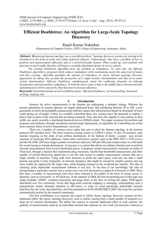 IOSR Journal of Computer Engineering (IOSR-JCE)
e-ISSN: 2278-0661, p- ISSN: 2278-8727Volume 13, Issue 3 (Jul. - Aug. 2013), PP 05-12
www.iosrjournals.org
www.iosrjournals.org 5 | Page
Efficient Doubletree: An Algorithm for Large-Scale Topology
Discovery
Ranjit Kumar Nukathati
(Department of Computer Science, JNTU College of Engineering, Anantapur, India)
Abstract: Monitoring Internet topology was a tractable problem. Topology discovery systems are starting to be
introduced in the form of easily and widely deployed software. Unfortunately, they have a problem of how to
perform such measurements efficiently and in a network-friendly manner. When scaled up, such methods will
generate so much traffic that they will begin to resemble distributed denial-of-service attacks.
The existing Doubletree algorithm faces the problem of redundancy. To solve this, the Efficient
Doubletree algorithm is proposed which reduces redundancy while maintaining nearly the same level of nodes
and link coverage. Algorithm quantifies the amount of redundancy in classic Internet topology discovery
approaches by taking into account the perspective of a single monitor (intramonitor) and that of an entire
system (intermonitor). Efficient Doubletree simultaneously meets the conflicting demands of reducing
intramonitor and intermonitor redundancy. In both the above cases a hop in the middle that is between monitor
and destination will be selected by Hop Selection to increase efficiency.
Keywords: Distributed denial-of-service(DDoS) attack, Efficient Doubletree, forward probing, backward
probing, stopping rule.
I. Introduction
Systems for active measurements in the Internet are undergoing a dramatic change. Whereas the
present generation of systems operates on largely dedicated hosts, that numbering between 20 to 200, a new
generation of easily downloadable measurement software means that infrastructures based on thousands of hosts
could spring up overnight. Unless we carefully controlled these new systems have the potential to impose a
heavy load on parts of the network that are being measured. They also have the capable to raise alarms as their
traffic can easily resemble a distributed denial-of-service (DDoS) attack. This paper examines the problem and
proposes and evaluates, through simulations and prototype deployment, an algorithm for Controlling one of the
most common forms of active measurement: traceroute.
There are a number of systems active today that aim to elicit the Internet topology at the Internet
protocol (IP) interface level. The most extensive tracing system is CAIDA’s skitter. It uses 24 monitors, each
monitor targeting on the order of one million destinations. In the fashion of skitter, scamper uses several
monitors to traceroute IPv6 addresses. Some other well-known systems such as the RIPE NCC’s TTM service
and the NLANR AMP have larger numbers of monitors (between 100 and 200) and conduct traces in a full mesh
but avoid tracing to outside destinations. Scriptroute is a system that allows an ordinary Internet user to perform
network measurements from several distributed points. It proposes remote measurement execution on nodes of
PlanetLab, through a daemon that implements ping, traceroute, hop-by-hop bandwidth measurement, and other
number of utilities.Removing spatial bias is not the only reason to employ measurement systems that use a
larger number of monitors. Using with more monitors to probe the same space, each one can take a small
portion and probe it more frequently. In network dynamics, that might be missed by smaller systems and can
more readily be captured by the larger ones, while keeping constant as the workload per monitor. The idea of
releasing easily deployable measurement software is not new. To the best of our knowledge, the idea of
incorporating a traceroute monitor into a screen saver was first discussed in a paper by Cheswick in 2000. Since
that time, a number of measurement tools have been released to the public in the form of screen savers or
daemons, such as Grenouille or NETI@home. In the summer of 2004, the first tracerouting tool of this type was
made available: DIMES conducts traceroutes and pings from, at the time of writing this paper, 8700 agents
distributed over five continents. Given that large-scale network mapping is emerging, contemplating such a
measurement system demands attention to effi-ciency, in order to avoid generating undesirable network
load.Save for our work, described here, and first presented at ACM SIGMETRICS 2005, this issue has not been
systematically tackled by the research community.
Our first contribution is to measure the extent to which classic topology discovery systems involve
duplicated effort. By classic topology discovery, such as skitter, tracing from a small number of monitors to a
large set of common destinations. We define two metrics to estimate duplicated effort in such systems: the
quantity of measurements made by an individual monitor that replicate its own work (intramonitor redunancy)
 