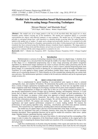 IOSR Journal of Computer Engineering (IOSR-JCE)
e-ISSN: 2278-0661, p- ISSN: 2278-8727Volume 13, Issue 4 (Jul. - Aug. 2013), PP 07-10
www.iosrjournals.org
www.iosrjournals.org 7 | Page
Medial Axis Transformation based Skeletonzation of Image
Patterns using Image Processing Techniques
Shivani Sharma1
and Maninder Kaur2
1,2
(ECE Deptt., DIET, Kharar, Mohali, Punjab INDIA,
Abstract : The medial axis of an image pattern is the loci of all inscribed disks that touch two or more
boundary points without crossing any of the boundaries. The medial axis transform (MAT) is a powerful
representation for objects with inherent symmetry or near-symmetry. The medial axis of 2-D image patterns
provides a conceptual design base, with transition to a detailed design occurring when the radius function is
added to the medial axis or surface. To make such a design tool practicable, however, it is essential to be able
to convert from an MAT format to a boundary representation of an object. In the proposed work, the medial axis
transform has been extracted using the Euclidean distance transform based computation. The image pattern u
prepared initially in binary form and then distance of each non-zero pixel to its closest zeroed pixel is computed.
This process continues till the entire image pattern is scanned to its core.
Keywords: MAT -> Medial Axis Transform, EDT-> Euclidean Distance Transform, CCD-> Charge Coupled
Device
I. Introduction
Skeletonization is a process of extracting a skeleton from an object in a digital image. A skeleton of an
image can be thought of as a one-pixel thick line through the middle of an object which preserves the topology
of that object. It is a fundamental preprocessing step in many image processing and pattern recognition
algorithms [5]. Skeletonized images (skeletons) are easier to process and they reduce processing time for the
subsequent operations. It is a morphological operation that is used to remove selected foreground pixels from
binary images. It is somewhat like erosion or opening [8]. It is particularly useful for thinning and Medial Axis
Transform. It is only applied to binary images, and produces another binary image as output. This operation
makes use of a structuring element [11]. These elements are of the extended type meaning they can contain both
ones and zeros. The skeletonization operation is related to the hit-and-miss transform and can be expressed quite
simply in terms of it.
II. BRIEF LITERATURE SURVEY
This is complemented by special handling of non-cylindrical joint regions to obtain a centered
,topologically clean, and complete 1D skeleton. We demonstrate that quality curve skeletons can be extracted
from a variety of shapes captured by incomplete point clouds. Finally, we show how our algorithm assists in
shape completion under these challenges by developing a skeleton-driven point cloud completion scheme [1].
Medial representations of shapes are useful due to their use of an object-centered coordinate system
that directly capturesintuitive notions of shape such as thickness, bending, and elongation. However, it is well
known that an object’s medial axis transform.(MAT) is unstable with respect to small perturbations of its
boundary. In this paper, we propose a third, group wise approach to branch significance computation. We
develop a group wise skeletonization framework that yields a fuzzy significance measure for each branch,
derived from information provided by the group of shapes. We call this framework the Group wise Medial
Axis Transform (G-MAT). We propose and evaluate four group wise methods for computing branch
significance and report superior performance compared to a recent, leading method. We measure the
performance of each pruning algorithm using denoising , classification, and within-class skeleton similarity
measures. This research has ever l applications, including object retrieval and shape analysis [2].
The medial axis of a planar shape is the loci of all inscribed disks of the shape. In this paper we discuss
functions that are equidistant from pairs of boundary elements when using line segments and arcs in shape
boundary description. These equidistant functions can be used for medial axis extraction. Index terms - planar
shape, boundary element, equidistant function, medial axis [3].
The originality of our approach is the use of the notion of a derived grid and the oversampling of the
image in order to reduce the computation of the block-based medial axis transform in the original grid to the
much easier task of computing the distance based medial axis transform of the oversampling of the image on the
derived grid [4].
Light fires simultaneously at all points along the boundary of this region and watch the fire move into
the interior. At points where the fire traveling from two different boundaries meets itself, the fire will extinguish
 