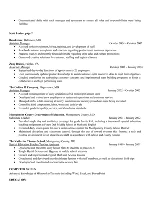 • Communicated daily with each manager and restaurant to ensure all roles and responsibilities were being
fulfilled
Scott Levine, page 2
Brookstone, Baltimore, MD
Assistant Manager October 2004 – October 2007
• Assisted in the recruitment, hiring, training, and development of staff
• Resolved customer complaints and concerns regarding products and customer experience
• Prepared weekly and monthly financial reports regarding store sales and current promotions
• Generated creative solutions for customer, staffing and logistical issues
Zany Brainy, Fairfax, VA
Associate Manager October 2003 – January 2004
• Supervised day-to-day functions of approximately 20 employees
• Used continuously updated product knowledge to assist customers with inventive ideas to meet their objectives
• Coached employees on addressing customer concerns and implemented team building programs to foster a
collaborative and high performing team
The Golden M Company, Hagerstown, MD
Assistant Manager January 2002 – October 2003
• Assisted in management of daily operations of $2 million per annum store
• Developed and trained crew employees on restaurant operations and customer service
• Managed shifts, while ensuring all safety, sanitation and security procedures were being executed
• Controlled food components, labor, waste and cash levels
• Exceeded goals for quality, service, and cleanliness standards
Montgomery County Department of Education, Montgomery County, MD
Substitute Teacher January 2001 - January 2002
• Provided single day and multi-day coverage for grade levels K-8, including a two-month special education
teaching assignment at Forest Oak Middle School in Math and English
• Executed daily lesson plans for over a dozen schools within the Montgomery County School District
• Maintained discipline and classroom control, through the use of reward systems that fostered a safe and
positive environment for all students and staff in accordance with school and county policies
The Katherine Thomas School, Montgomery County, MD
Special Education Teacher/Teacher Assistant January 1999 - January 2001
• Developed and presented daily lesson plans to students in grades K-8
• Taught Health Science and Hygiene to middle school students
• Created and implemented original Math and Science lessons
• Coordinated and developed interdisciplinary lessons with staff members, as well as educational field trips
• Developed and coordinated a school wide science fair
COMPUTER SKILLS
Advanced knowledge of Microsoft office suite including Word, Excel, and PowerPoint
EDUCATION
 