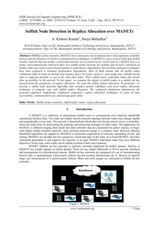 IOSR Journal of Computer Engineering (IOSR-JCE)
e-ISSN: 2278-0661, p- ISSN: 2278-8727Volume 13, Issue 5 (Jul. - Aug. 2013), PP 07-13
www.iosrjournals.org
www.iosrjournals.org 7 | Page
Selfish Node Detection in Replica Allocation over MANETs
A. Kishore Kumar1
, Surya Bahadhur2
M.Tech Scholar, Dept. of CSE, Madanapalle Institute of Technology and Sciences, Madanapalle, JNTUA1
Assistant professor, Dept. of CSE, Madanapalle Institute of Technology and Sciences, Madanapalle, JNTUA2
Abstract: MOBILE ad hoc networks (MANETs) have attracted a lot of attention due to the popularity of mobile
devices and the advances in wireless communication technologies. A MANET is a peer-to-peer multi hop mobile
wireless network that has neither a fixed infrastructure nor a central server. Each node in a MANET acts as a
router, and communicates with each other. In a mobile ad hoc network, the mobility and resource constraints of
mobile nodes may lead to network partitioning or performance degradation. Several data replication techniques
have been proposed to minimize performance degradation. Most of them assume that all mobile nodes
collaborate fully in terms of sharing their memory space. In reality, however, some nodes may selfishly decide
only to cooperate partially, or not at all, with other nodes. These selfish nodes could then reduce the overall
data accessibility in the network. In this paper, we examine the impact of selfish nodes in a mobile ad hoc
network from the perspective of replica allocation. We term this selfish replica allocation. In particular, we
develop a selfish node detection algorithm that considers partial selfishness and novel replica allocation
techniques to properly cope with selfish replica allocation. The conducted simulations demonstrate the
proposed approach outperforms traditional cooperative replica allocation techniques in terms of data
accessibility, communication cost, and average query delay.
Index Terms: Mobile ad hoc networks, selfish nodes, router, replica allocation.
I. Introduction
A MANET is a collection of autonomous mobile users to communicate over relatively bandwidth
constrained wireless links. The nodes are mobile and the network topology between nodes may change rapidly
and unpredictably at any time. The network is decentralized which does not having central server or controller,
where all nodes must be discovering the topology and delivering messages to other nodes. The application for
MANETs is different ranging from small and static networks that are constrained by power sources, to large-
scale highly mobile dynamic networks. these network protocols design is a complex issue. However efficient
distributed algorithms are needed for MANETs to determine organization of network, scheduling of link, and
routing. MANETs are divided into two categories: closed and open in the work. In a closed MANET, all nodes
voluntarily participate in and organize the network. in an open MANET individual nodes may have different
objectives. In this case, some nodes can be selfish to preserve their own resources.
MANET (Mobile ad hoc network) is dynamic networks populated by mobile stations. Stations in
MANETs are usually laptops or mobile phones. These devices feature Bluetooth or Wi-Fi network interfaces
and communicate in a decentralized manner. Mobile ad hoc networks are composed of a set of communicating
devices able to spontaneously interconnect without any pre-existing infrastructure for it. Devices in specific
range can communicate in a point-to-point fashion. More and more people are interested in mobile ad hoc
networks.
Figure.1. MANET
 