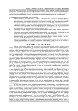 Natural Language Processing For Content Analysis in Social Networking
the usability and effectiveness of computers themselves. Understanding natural language is much more than parsing
sentences into their individual parts of speech and looking those words up in a dictionary. Real understanding depends on
broad background knowledge about the domain of conversation and the idioms used in that domain as well as an ability to
apply general contextual knowledge to resolve the omissions and ambiguities that are a normal part of human speech.

A general text analysis process includes following sub tasks.
•        Information retrieval or identification of a corpus is a preliminary step: collecting or identifying set textual
         materials, on the Web or held in a file system, database, or content management system, for analysis. Although
         some text analytics systems bound themselves to purely statistical methods, many others apply broader natural
         language processing, such as part of speech tagging, syntactic parsing, and other types of linguistic analysis.
•        Named entity recognition is the use of statistical techniques to identify named text features: people, organizations,
         place names, stock ticker symbols, certain abbreviations, and so on. Disambiguation — the use of contextual clues
         — may be required to decide where, for instance, "Ford" refers to a former U.S. president, a vehicle manufacturer,
         a movie star (Glenn or Harrison), a river crossing, or some other entity.
•         Recognition of Pattern Identified Entities: Features such as telephone numbers, e-mail addresses, and quantities
         (with units) can be discerned through regular expression or other pattern matches.
•        Coreference: identification of noun phrases and other terms that refer to the same object. • Relationship, fact, and
         event Extraction: identification of associations among entities and other information in text
•        Sentiment analysis involves discerning subjective material and extracting various forms of attitudinal information:
         sentiment, opinion, mood, and emotion. Text analytics techniques are helpful in analyzing sentiment at the entity,
         concept, or topic level and in distinguishing opinion holder and opinion object.
•        Quantitative text analysis is a set of techniques stemming from the social sciences where either a human judge or a
         computer extracts semantic or grammatical relationships between words in order to find out the meaning or
         stylistic patterns of a casual personal text for the purpose of psychological profiling etc.

                                    II. ROLE OF NLP IN SOCIAL MEDIA
            The rise of social media such as blogs and social networks has raised interest in sentiment analysis. With the
increase in reviews, ratings, recommendations and other forms of online expression, online opinion has turned into a kind of
virtual currency for businesses looking to sell their products, identify new opportunities and manage their reputations. As
businesses look to automate the process of filtering out the noise, understanding the conversations, identifying the relevant
content and actioning it properly, many are now looking to the field of sentiment analysis. If web 2.0 was all about
democratizing publishing, then the next stage of the web may well be based on democratizing data mining of all the content
that is getting published. One step towards this aim is accomplished in research, where several research teams in universities
around the world currently focus on understanding the dynamics of sentiment in e-communities through sentiment analysis.
The CyberEmotions project, for instance, recently identified the role of negative emotions in driving social networks
discussions. Sentiment analysis could therefore help understand why certain e-communities die or weaken away (e.g.,
MySpace) while others seem to grow without limits (e.g., Facebook). However Social Networking Sites now days are using
such techniques to get more smart. Facebook is using natural language processing to group posts in your News Feed, and
link to a Page relevant to the topic that is being discussed. If more than one of our friends post about the same topic, and it
has a Page on the social network, the posts will be grouped under a Posted About story, even if your friends don’t explicitly
tag the Page. The story is posted in the following format: ―[Friend] and [x] other friends posted about [Page]‖ where the last
part is a link to the Page in question.
            But besides this tracking sentiment in the popular social networking sites and blogs has long been of need of today.
With the availability of blogs and posts via social networking, it is now possible to automate some aspects of this process. A
system can be developed that will use active machine learning technique to monitor sentiment in blogs and posts from
popular social networking sites. The proposed system has two novel aspects. Firstly, it generates an aggregated posts feed
containing diverse set of messages relevant to the concerned subject. This allows users to read the posts/blogs from their
preferred social networking sites and annotate these posts/blogs as ―positive‖ or ―negative‖ through embedded links.
Secondly, the results of this manual annotation process are used to train a supervised learner that labels a much larger set of
blogs/posts. The annotation and classification trends can be subsequently tracked online. The main motivation for applying
machine learning techniques in this context is to reduce the annotation effort required to train the system. Annotates can only
be asked to annotate approximately ten blogs/posts per day where the remaining articles are classified using a supervised
learning system trained on the smaller set of manually annotated articles. A number of machine learning techniques can be
used in the system.
            In recent years, blogs have become increasingly popular and have changed the style of communications on the
Internet. Blogs allow readers to interact with bloggers by placing comments on specific blog posts. The commenting
behavior not only implies the increasing popularity of a blog post, but also represents the interactions between an author and
readers. To extract comments from blog posts is challenging. Each blog service provider has its own templates to present the
information in comments. These templates do not have a general specification about what components must be provided in a
comment or how many complete sub-blocks a comment is composed of. HTML documents are composed of various kinds
of tags carrying structure and presentation information, and text contents enwrapped by tags. The input to pattern
identification is an encoded string from an encoder. Each token in the string represents an HTML tag or a non-tag text. The
algorithm scans the tokens. When encountering a token that is likely to be the head of a repetitive pattern (called a ―rule‖
hereafter too), the subsequent tokens are examined if any rules can be formed. Many kinds of irrelevant comments are
posted. For example, spam comments may carry advertisements with few links. Besides, commenter may just leave a
message for greeting. Identifying relevant comments is an important and challenging issue for correctly fining the opinion of
readers. Natural Language Processing (NLP) can be leveraged in any situation where text is involved. NLP involves a series
                                                                                                                              7
 