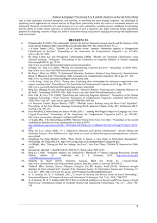 Natural Language Processing For Content Analysis in Social Networking
data to help understand customer perception, and therefore, to determine the most strategic response. The challenges to
producing useful applications of content analysis of Blogs/Posts, particularly within the context of automated analyses, are
substantial. However, the benefits of a such analysis are even more substantial, including greater confidence in knowledge
and the ability to predict future outcomes. In partial pursuit of such a manifesto, this paper mentions briefly algorithmic
proposal for analysing contents of blogs and posts in social networking using natural language processing with supplemental
user involvement.

                                                   REFERENCES
  1.     Papadopoulos, E (2001), The relationship between the Internet financial message boards and the behavior of the
         stock market, ProQuest, http://sunzi.lib.hku.hk/ER/detail/hkul/3067352, retrieved 2011-09-23.
  2.     a b Peter Turney (2002). "Thumbs Up or Thumbs Down? Semantic Orientation Applied to Unsupervised
         Classification of Reviews". Proceedings of the Association for Computational Linguistics. pp. 417–424.
         arXiv:cs.LG/0212032.
  3.     Bo Pang; Lillian Lee and Shivakumar Vaithyanathan (2002). "Thumbs up? Sentiment Classification using
         Machine Learning Techniques". Proceedings of the Conference on Empirical Methods in Natural Language
         Processing (EMNLP). pp. 79–86.
         http://www.cs.cornell.edu/home/llee/papers/sentiment.home.html.
  4.     Minqing Hu; Bing Liu (2004). "Mining and Summarizing Customer Reviews". Proceedings of KDD 2004..
         http://www.cs.uic.edu/~liub/FBS/sentiment-analysis.html.
  5.     Bo Pang; Lillian Lee (2004). "A Sentimental Education: Sentiment Analysis Using Subjectivity Summarization
         Based on Minimum Cuts". Proceedings of the Association for Computational Linguistics (ACL). pp. 271–278.
         http://www.cs.cornell.edu/home/llee/papers/cutsent.home.html.
  6.     a b Bo Pang; Lillian Lee (2005). "Seeing stars: Exploiting class relationships for sentiment categorization with
         respect to rating scales". Proceedings of the Association for Computational Linguistics (ACL). pp. 115–124.
         http://www.cs.cornell.edu/home/llee/papers/pang-eestars. home.html.
  7.     Bing Liu; Minqing Hu and Junsheng Cheng (2005). "Opinion Observer: Analyzing and Comparing Opinions on
         the Web". Proceedings of WWW 2005.. http://www.cs.uic.edu/~liub/FBS/sentimentanalysis.html.
  8.     Kim, S.M. & Hovy, E.H. (2006). "Identifying and Analyzing Judgment Opinions.". Proceedings of the Human
         Language Technology / North American Association of Computational Linguistics conference (HLTNAACL
         2006). New York, NY.. http://acl.ldc.upenn.edu/P/P06/P06-2063.pdf.
  9.     a b Benjamin Snyder; Regina Barzilay (2007). "Multiple Aspect Ranking using the Good Grief Algorithm".
         Proceedings of the Joint Human Language Technology/North American Chapter of the ACL Conference (HLT-
         NAACL). pp. 300–307.
  10.    Rada Mihalcea; Carmen Banea and Janyce Wiebe (2007). "Learning Multilingual Subjective Language via Cross-
         Lingual Projections". Proceedings of the Association for Computational Linguistics (ACL). pp. 976–983.
         http://www.cse.unt.edu/~rada/papers/mihalcea.acl07.pdf.
  11.    a b Lipika Dey , S K Mirajul Haque (2008). "Opinion Mining from Noisy Text Data". Proceedings of the second
         workshop on Analytics for noisy unstructured text data, p.83-90.
         http://portal.acm.org/citation.cfm?id=1390763&dl=GUIDE&coll=GUIDE&CFID=92244761&CFTOKEN=30578
         437.
  12.    Pang, Bo; Lee, Lillian (2008). "4.1.2 Subjectivity Detection and Opinion Identification". Opinion Mining and
         Sentiment Analysis. Now Publishers Inc. http://www.cs.cornell.edu/home/llee/opinion-miningsentiment- analysis-
         survey.html.
  13.    Fangzhong Su; Katja Markert (2008). "From Words to Senses: a Case Study in Subjectivity Recognition".
         Proceedings of Coling 2008, UK. http://www.comp.leeds.ac.uk/markert/Papers/Coling2008.pdf.
  14.    a b Wright, Alex. "Mining the Web for Feelings, Not Facts", New York Times, 2009-08-23. Retrieved on 2009-
         10-01.
  15.    Kirkpatrick, Marshall. ", ReadWriteWeb, 2009-04-15. Retrieved on 2009-10-01.
  16.    Bing Liu (2010). "Sentiment Analysis and Subjectivity". Handbook of Natural Language Processing, Second
         Edition,     (editors:    N.        Indurkhya     and     F.    J.    Damerau),     2010.      http://www.cs.uic.edu/
         ~liub/FBS/sentimentanalysis.html.
  17.    Michelle de Haaff (2010), Sentiment Analysis, Hard But Worth                                  It!, CustomerThink,
         http://www.customerthink.com/blog/sentiment_analysis_hard_but_worth_it, retrieved 2010-03-12.
  18.    Thelwall, Mike; Buckley, Kevan; Paltoglou, Georgios; Cai, Di; Kappas, Arvid (2010). "Sentiment strength
         detection in short informal text". Journal of the American Society for Information Science and Technology 61
         (12): 2544–2558. http://www.scit.wlv.ac.uk/~cm1993/papers/SentiStrengthPreprint.doc.
  19.    A. A. Sattikar, Dr. R. V. Kulkarni (2011),‖A review of Security and Privacy Issues in Social Networking‖,
         International Journal of Computer Science and Information Technologies, Vol. 2 (6) , 2011, 2784-2787
  20.    A. A. Sattikar, Dr. R. V. Kulkarni (2012),‖A Role of Artificial intelligence in Security and Privacy Issues in Social
         Networking‖, International Journal of Computer Science and Engineering Technologies, Vol. 2 (1) , 2012, 792-
         795




                                                                                                                            9
 
