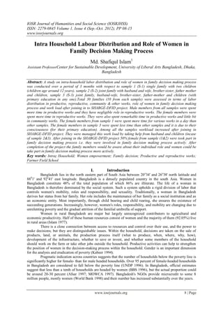 IOSR Journal of Humanities and Social Science (IOSRJHSS)
ISSN: 2279-0845 Volume 1, Issue 4 (Sep.-Oct. 2012), PP 08-15
www.iosrjournals.org

    Intra Household Labour Distribution and Role of Women in
                Family Decision Making Process
                                          Md. Shafiqul Islam1
Assistant ProfessorCenter for Sustainable Development, University of Liberal Arts Bangladesh, Dhaka,
                                                    Bangladesh

Abstract: A study on intra-household labor distribution and role of women in family decision making process
was conducted over a period of 3 months with respect to sample 1 (S-1) single family with two children
(children age around 12 years), sample 2 (S-2) joint family with husband and wife, brother-sister, father mother
and children, sample 3 (S-3) joint family, husband-wife, brother-sister, father-mother and children (with
primary education in any one).Total 30 families (10 from each sample) were assessed in terms of labor
distribution in productive, reproductive, community & other works, role of women in family decision making
process and work load after joining in to SHABGE-DFID project. Male members from all samples were spent
more time in productive works and they have negligible role in reproductive works. The female members were
spent more time in reproductive works. They were also spent remarkable time in productive works and little bit
in community works. The female members from sample 1 were spent more time for various works in a day than
other samples. The female members in sample 3 were spent less time than other samples and it is due to their
consciousness (for their primary education). Among all the samples workload increased after joining in
SHABGE-DFID project. They were managed this work load by taking help from husband and children (incase
of sample 2&3). After joining in the SHABGE-DFID project 50% female from sample (1&2) were took part in
family decision making process i.e. they were involved in family decision making process actively. After
completion of the project the family members would be aware about their individual role and women could be
take part in family decision making process more actively.
Key words: Intra; Household; Women empowerment; Family decision; Productive and reproductive works;
Farmer Field School

                                           I.          Introduction
          Bangladesh lies in the north eastern part of South Asia between 20 o34' and 26o38' north latitude and
88 1' and 92o41' east longitude. Bangladesh is a densely populated country in the south Asia. Women in
   0

Bangladesh constitute 48% of the total population of which 86% are illiterate. The life of a woman in
Bangladesh is therefore dominated by the social system. Such a system upholds a rigid division of labor that
controls women's mobility, roles and responsibility, and sexuality. Traditionally, a woman in Bangladesh
derives her status from her family. Her role includes the maintenance of her family as a social institution and as
an economic entity. Most importantly, through child bearing and child rearing, she ensures the existence of
succeeding generations. Increasingly, however, women's roles, responsibility, and mobility are changing due to
unrelenting poverty and the gradual attrition of the familial umbrella of support.
          Women in rural Bangladesh are major but largely unrecognized contributors to agricultural and
economic productivity. Half of these human resources consist of women and the majority of them (92.05%) live
in rural areas (Islam 1977).
          There is a close connection between access to resources and control over their use, and the power to
make decisions; but they are distinguishable issues. Within the household, decisions are taken on the sale of
products, land, or animals, the production process itself (what to produce, when, where, why, how),
development of the infrastructure, whether to save or invest, and whether some members of the household
should work on the farm or take other jobs outside the household. Productive activities can help to strengthen
the position of women in the decision-making process within the household. Gender is an important dimension
for the analysis and eradication of poverty (Kabeer 1994).
          Pragmatic indication across countries suggests that the number of households below the poverty line is
significantly higher for female- than for male headed households. Over 95 percent of female-headed households
in Bangladesh are considered to fall below the poverty line (UNDP 1996). In Bangladesh, official estimates
suggest that less than a tenth of households are headed by women (BBS 1996), but the actual proportion could
be around 20-30 percent (Afsar 1997; MOWCA 1997). Bangladesh's NGOs provide microcredit to some 8
million people, mostly women (World Bank 1998) and their number has increased substantially over the years.


                                                www.iosrjournals.org                                      8 | Page
 