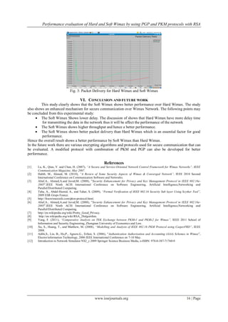 Performance evaluation of Hard and Soft Wimax by using PGP and PKM protocols with RSA
www.iosrjournals.org 16 | Page
Fig. 3: Packet Delivery for Hard Wimax and Soft Wimax
VI. CONCLUSION AND FUTURE WORK
This study clearly shows that the Soft Wimax shows better performance over Hard Wimax. The study
also shows an enhanced mechanism for secure communication over Wimax Network. The following points may
be concluded from this experimental study:
 The Soft Wimax Shows lower delay. The discussion of shows that Hard Wimax have more delay time
for transmitting the data in the network thus it will be affect the performance of the network
 The Soft Wimax shows higher throughput and hence a better performance.
 The Soft Wimax shows better packet delivery than Hard Wimax which is an essential factor for good
performance.
Hence the overall result shows a better performance by Soft Wimax than Hard Wimax.
In the future work there are various encrypting algorithms and protocols used for secure communication that can
be evaluated. A modified protocol with combination of PKM and PGP can also be developed for better
performance.
References
[1] Lu, K., Qian, Y. and Chen, H. (2007), “A Secure and Service-Oriented Network Control Framework for Wimax Networks”, IEEE
Communication Magazine, May 2007.
[2] Habib, M., Ahmed, M. (2010), “A Review of Some Security Aspects of Wimax & Converged Network”, IEEE 2010 Second
International Conference on Communication Software and Networks.
[3] Altaf,A., Ahmed,A.and Javed,M. (2008), ”Security Enhancement for Privacy and Key Management Protocol in IEEE 802.16e-
2005”.IEEE Ninth ACIS International Conference on Software Engineering, Artificial Intelligence,Networking and
Parallel/Distributed Computing.
[4] Taha, A., Abdel-Hamid, A., and Tahar, S. (2009), “Formal Verification of IEEE 802.16 Security Sub layer Using Scyther Tool”,
2009 ESR Grops France.
[5] http://freewimaxinfo.com/pkm-protocol.html.
[6] Altaf,A., Ahmed,A.and Javed,M. (2008), ”Security Enhancement for Privacy and Key Management Protocol in IEEE 802.16e-
2005”.IEEE Ninth ACIS International Conference on Software Engineering, Artificial Intelligence,Networking and
Parallel/Distributed Computing.
[7] http://en.wikipedia.org/wiki/Pretty_Good_Privacy.
[8] http://en.wikipedia.org/wiki/RSA_28algorithm.
[9] Yang, F. (2011), “Comparative Analysis on TEK Exchange between PKMv1 and PKMv2 for Wimax”, IEEE 2011 School of
Information and Security Engineering, Zhongnan University of Economics and Law.
[10] Xu, S., Huang, T., and Matthew, M. (2008), “Modelling and Analysis of IEEE 802.16 PKM Protocol using CasperFRD”, IEEE
2008.
[11] Adibi,S., Lin, B., Ho,P., Agnew,G., Erfani, S. (2006), ”Authentication Authorization and Accounting (AAA) Schemes in Wimax”,
Electro/information Technology, 2006 IEEE International Conference on 7-10 May.
[12] Introduction to Network Simulator NS2_c 2009 Springer Science Business Media, e-ISBN: 978-0-387-71760-9
 
