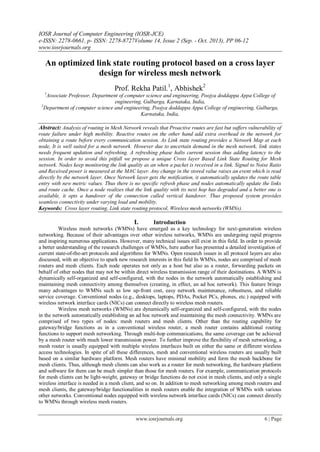 IOSR Journal of Computer Engineering (IOSR-JCE)
e-ISSN: 2278-0661, p- ISSN: 2278-8727Volume 14, Issue 2 (Sep. - Oct. 2013), PP 06-12
www.iosrjournals.org
www.iosrjournals.org 6 | Page
An optimized link state routing protocol based on a cross layer
design for wireless mesh network
Prof. Rekha Patil.1
, Abhishek2
1
Associate Professor, Department of computer science and engineering, Poojya doddappa Appa College of
engineering, Gulbarga, Karnataka, India,
2
Department of computer science and engineering, Poojya doddappa Appa College of engineering, Gulbarga,
Karnataka, India,
Abstract: Analysis of routing in Mesh Network reveals that Proactive routes are fast but suffers vulnerability of
route failure under high mobility. Reactive routes on the other hand add extra overhead in the network for
obtaining a route before every communication session. As Link state routing provides a Network Map at each
node, It is well suited for a mesh network. However due to uncertain demand in the mesh network, link states
needs frequent updation and refreshing. A refreshing phase halts current session thus adding latency to the
session. In order to avoid this pitfall we propose a unique Cross layer Based Link State Routing for Mesh
network. Nodes keep monitoring the link quality as an when a packet is received in a link. Signal to Noise Ratio
and Received power is measured at the MAC layer. Any change in the stored value raises an event which is read
directly by the network layer. Once Network layer gets the notification, it automatically updates the route table
entry with new metric values. Thus there is no specific refresh phase and nodes automatically update the links
and route cache. Once a node realizes that the link quality with its next hop has degraded and a better one is
available, it opts a handover of the connection called vertical handover. Thus proposed system provides
seamless connectivity under varying load and mobility.
Keywords: Cross layer routing, Link state routing protocol, Wireless mesh networks (WMNs).
I. Introduction
Wireless mesh networks (WMNs) have emerged as a key technology for next-generation wireless
networking. Because of their advantages over other wireless networks, WMNs are undergoing rapid progress
and inspiring numerous applications. However, many technical issues still exist in this field. In order to provide
a better understanding of the research challenges of WMNs, here author has presented a detailed investigation of
current state-of-the-art protocols and algorithms for WMNs. Open research issues in all protocol layers are also
discussed, with an objective to spark new research interests in this field In WMNs, nodes are comprised of mesh
routers and mesh clients. Each node operates not only as a host but also as a router, forwarding packets on
behalf of other nodes that may not be within direct wireless transmission range of their destinations. A WMN is
dynamically self-organized and self-configured, with the nodes in the network automatically establishing and
maintaining mesh connectivity among themselves (creating, in effect, an ad hoc network). This feature brings
many advantages to WMNs such as low up-front cost, easy network maintenance, robustness, and reliable
service coverage. Conventional nodes (e.g., desktops, laptops, PDAs, Pocket PCs, phones, etc.) equipped with
wireless network interface cards (NICs) can connect directly to wireless mesh routers.
Wireless mesh networks (WMNs) are dynamically self-organized and self-configured, with the nodes
in the network automatically establishing an ad hoc network and maintaining the mesh connectivity. WMNs are
comprised of two types of nodes: mesh routers and mesh clients. Other than the routing capability for
gateway/bridge functions as in a conventional wireless router, a mesh router contains additional routing
functions to support mesh networking. Through multi-hop communications, the same coverage can be achieved
by a mesh router with much lower transmission power. To further improve the flexibility of mesh networking, a
mesh router is usually equipped with multiple wireless interfaces built on either the same or different wireless
access technologies. In spite of all these differences, mesh and conventional wireless routers are usually built
based on a similar hardware platform. Mesh routers have minimal mobility and form the mesh backbone for
mesh clients. Thus, although mesh clients can also work as a router for mesh networking, the hardware platform
and software for them can be much simpler than those for mesh routers. For example, communication protocols
for mesh clients can be light-weight, gateway or bridge functions do not exist in mesh clients, and only a single
wireless interface is needed in a mesh client, and so on. In addition to mesh networking among mesh routers and
mesh clients, the gateway/bridge functionalities in mesh routers enable the integration of WMNs with various
other networks. Conventional nodes equipped with wireless network interface cards (NICs) can connect directly
to WMNs through wireless mesh routers.
 