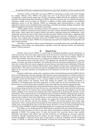 An optimized link state routing protocol based on a cross layer design for wireless mesh network
www.iosrjournals.org 7 | Page
Customers without wireless NICs can access WMNs by connecting to wireless mesh routers through,
for example, Ethernet. Thus, WMNs will greatly help users to be always-on-line anywhere, anytime.
Consequently, instead of being another type of ad-hoc networking, WMNs diversify the capabilities of ad-hoc
networks. This feature brings many advantages to WMNs, such as low up-front cost, easy network maintenance,
robustness, reliable service coverage, etc. Therefore, in addition to being widely accepted in the traditional
application sectors of ad hoc networks, WMNs are undergoing rapid commercialization in many other
application scenarios such as broadband home networking, community networking, building automation, high-
speed metropolitan area networks, and enterprise networking.
WMNs support ad hoc networking, and have the capability of self-forming, self-healing, and self-
organization. WMNs are multi-hop wireless networks, but with a wireless infrastructure/backbone provided by
mesh routers. Mesh routers have minimal mobility and perform dedicated routing and configuration, which
significantly decreases the load of mesh clients and other end nodes. Mobility of end nodes is supported easily
through the wireless infrastructure. Mesh routers integrate heterogeneous networks, including both wired and
wireless. Thus, multiple types of network access exist in WMNs. Power-consumption constraints are different
for mesh routers and mesh clients. WMNs are not stand-alone and need to be compatible and interoperable with
other wireless networks.
The paper is organized as follows section I Introduction, section II related work, section III represents
Methodology, system design and implementation algorithm, section IV represents Results and Discussion,
section V finally conclusion.
II. Related Work
Wireless mesh network (WMN) is a novel kind of distributed broadband network architecture, of
which the key idea is that every node in the network can be the access In recent years, the research approach of
integrating cross-layer idea into the WMN routing protocol design has made obvious progress, which can
increase the utilization of network resources to a large extent and enhance the Qos guarantee to users.
Point and the router at the same time [1]. This approach has obtained the recognition of a growing
number of scholars and research institutions. The traditional minimum hop based routing protocol [2 ]has the
flaws that it cannot effectively control congestion, has poor fairness, and cannot realize load balance. Reference
[3] proposed a capacity-aware routing (CAR) protocol, which adopted a routing metric called bottleneck link
capacity (BLC). This metric can increase the network throughput and reduce the end-to-end delay to a certain
degree by the cross-layer operation of considering the link interference, the link load, and other link quality
information.
Proposed a QoS-aware routing with a congestion control and load balancing protocol (QRCCLB) [4],
which, by introducing the cross-layer operation, takes dynamic source routing protocol in an Ad hoc network as
the prototype and can make the network traffic bypass the network‟s business hotspot, thus achieve the effect of
congestion control and load balance. In [5], a wireless fidelity Ad hoc on-demand distance vector (WiFi-
AODV) routing protocol was proposed, which fully exploits the adaptive rate switching mechanism of
IEEE802.11 by introducing the cross-layer mechanism, in which nodes use the data transmission rate of the
physical layer as a metric and are able to establish a route with a high data rate and low transmission delay.
proposed an integrated metrics based extended dynamic source routing method (EDSR) [6], which uses
the cross-layer design to provide the frame delivery rate, extra bandwidth, and the node load of the media access
control (MAC) layer for the network layer routing algorithm, thus improving the throughput rate and load
balance capability of the network and satisfying users‟ QoS requirements by promoting the network‟s overall
performance. These routing protocols are all proposed based on existing on-demand routing protocols of Ad hoc
network, such as dynamic source routing, and Ad hoc on-demand distance vector routing. But for WMN, the
network node is relatively fixed. Only node failures, as well as joining, leaving, and the uncertainty of wireless
links will result in changes in the network topology. The change rate of network topology is far below the
arrival rate of the data flow and the main business in WMN is the Internet business with certain delay
requirements. These routing protocols have jumped out of the traditional route of taking the minimum hop as the
routing metric and introduced the idea of cross-layer design. But there is a lack of systemic knowledge for the
cross-layer design of WMN, in which the implementation process is complex and the practicality is low
The design of a CL-OLSR protocol for WMN based on optimized link state routing (OLSR) protocol.
CL-OLSR based on [6] refines the idea of cross-layer design, and proposes a brand-new routing metric CLM
applicable to WMN. This routing metric [7] takes into account four cross-layer factors: node available
bandwidth, node balance, link delivery rate, and link interference by introducing the cross-layer operation
mechanism. Through considering these four factors, the route selection is optimized to a large extent, the
network throughput is improved and the goal of load balance is achieved. Compared with the on-demand
routing, CL-OLSR is a proactive routing protocol[8] of hop-by-hop forwarding, which is more suitable for
 