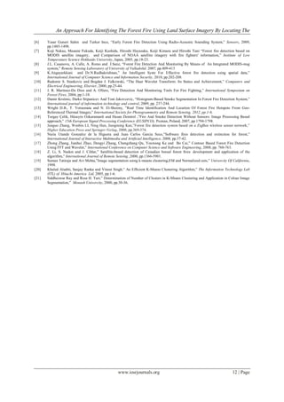 An Approach For Identifying The Forest Fire Using Land Surface Imagery By Locating The
www.iosrjournals.org 12 | Page
[6] Yasar Guneri Sahin and Turker Ince, “Early Forest Fire Detection Using Radio-Acoustic Sounding System,” Sensors, 2009,
pp.1485-1498.
[7] Koji Nakau, Masami Fukuda, Keiji Kushida, Hiroshi Hayasaka, Keiji Kimura and Hiroshi Tani “Forest fire detection based on
MODIS satellite imagery, and Comparison of NOAA satellite imagery with fire fighters' information,” Institute of Low
Temperature Science Hokkaido University, Japan, 2005, pp.18-23.
[8] J.L. Casanova, A. Calle, A. Romo and J.Sanz, “Forest Fire Detection And Monitoring By Means of An Integrated MODIS-msg
system,” Remote Sensing Laboratory of University of Valladolid, 2007, pp.409-413
[9] K.Angayarkkani and Dr.N.Radhakrishnan,” An Intelligent Syste For Effective forest fire detection using spatial data,”
International Journal of Computer Science and Information Security, 2010, pp.202-208.
[10] Radomir S. Stankovic and Bogdan J. Falkowski, “The Haar Wavelet Transform: Its Status and Achievement,” Computers and
Electrical Engineering, Elsevier, 2000, pp.25-44.
[11] J. R. Martinez-De Dios and A. Ollero, “Fire Detection And Monitoring Tools For Fire Fighting,” International Symposium on
Forest Fires, 2004, pp.1-18.
[12] Damir Krstinic, Darko Stipanicev And Toni Jakovcevic, “Histogram-Based Smoke Segmentation In Forest Fire Detection System,”
International journal of information technology and control, 2009, pp. 237-244.
[13] Wright D.B., T. Yotsumata and N. El-Sheimy, ”Real Time Identification And Location Of Forest Fire Hotspots From Geo-
Referenced Thermal Images,” International Society for Photogrammetry and Remote Sensing, 2012, pp.1-6.
[14] Turgay Çelik, Hüseyin Ozkaramanli and Hasan Demirel ,”Fire And Smoke Detection Without Sensors: Image Processing Based
approach,” 15th European Signal Processing Conference (EUSIPCO), Poznan, Poland, 2007, pp 1794-1798.
[15] Junguo Zhang, Wenbin LI, Ning Han, Jiangming Kan,”Forest fire detection system based on a ZigBee wireless sensor network,”
Higher Education Press and Springer-Verlag, 2008, pp.369-374.
[16] Nuria Utande Gonzalez de la Higuera and Juan Carlos Garcia Seco,”Software fires detection and extinction for forest,”
International Journal of Interactive Multimedia and Artificial Intelligence, 2008, pp.37-42.
[17] Zhong Zhang, Jianhui Zhao, Dengyi Zhang, Chengzhang Qu, Youwang Ke and Bo Cai,” Contour Based Forest Fire Detection
Using FFT and Wavelet,” International Conference on Computer Science and Software Engineering, 2008, pp. 760-763.
[18] Z. Li, S. Nadon and J. Cihlar,” Satellite-based detection of Canadian boreal forest fires: development and application of the
algorithm,” International Journal of Remote Sensing ,2000, pp.1366-5901.
[19] Suman Tatiraju and Avi Mehta,”Image segmentation using k-means clustering,EM and Normalized cuts,” Univercity Of California,
1998.
[20] Khaled Alsabti, Sanjay Ranka and Vineet Singh,” An Efficient K-Means Clustering Algorithm,” The Information Technology Lab
(ITL) of Hitachi America Ltd, 2005, pp.1-6.
[21] Siddheswar Ray and Rose H. Turi,” Determination of Number of Clusters in K-Means Clustering and Application in Colour Image
Segmentation,” Monash Univercity, 2000, pp.30-36.
 