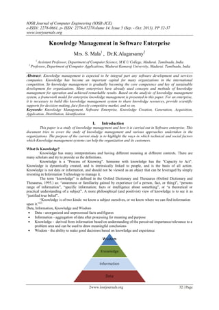 IOSR Journal of Computer Engineering (IOSR-JCE)
e-ISSN: 2278-0661, p- ISSN: 2278-8727Volume 14, Issue 5 (Sep. - Oct. 2013), PP 32-37
www.iosrjournals.org
2www.iosrjournals.org 32 | Page
Knowledge Management in Software Enterprise
Mrs. S. Mala1
, Dr.K.Alagarsamy2
1
Assistant Professor, Department of Computer Science, M K U College, Madurai. Tamilnadu, India
2
Professor, Department of Computer Applications, Madurai Kamaraj University, Madurai. Tamilnadu, India
Abstract: Knowledge management is expected to be integral part any software development and services
companies. Knowledge has become an important capital for many organizations in the international
competition. So knowledge management is gradually becoming the core competence and key of sustainable
development for organizations. Many enterprises have already used concepts and methods of knowledge
management for operation and achieved remarkable results. Based on the analysis of knowledge management
system, a framework model for enterprise knowledge management is presented in this paper. For an enterprise,
it is necessary to build this knowledge management system to share knowledge resources, provide scientific
supports for decision-making, face fiercely competitive market, and so on.
Keywords: Knowledge Management, Software Enterprise, Knowledge Creation, Generation, Acquisition,
Application, Distribution, Identification
I. Introduction
This paper is a study of knowledge management and how it is carried out in Software enterprise. This
document tries to cover the study of knowledge management and various approaches undertaken in the
organizations. The purpose of the current study is to highlight the ways in which technical and social factors
which Knowledge management systems can help the organization and its customers.
What Is Knowledge?
Knowledge has many interpretations and having different meaning at different contexts. There are
many scholars and try to provide us the definitions.
Knowledge is a "Process of Knowing". Someone with knowledge has the "Capacity to Act".
Knowledge is dynamically created, and is intrinsically linked to people, and is the basis of all action.
Knowledge is not data or information, and should not be viewed as an object that can be leveraged by simply
investing in Information Technology to manage it.
The term ―knowledge‖ is defined in the Oxford Dictionary and Thesaurus (Oxford Dictionary and
Thesaurus, 1995.) as: ―awareness or familiarity gained by experience (of a person, fact, or thing)‖, ―persons
range of information‖, ―specific information; facts or intelligence about something‖, or ―a theoretical or
practical understanding of a subject‖. A more philosophical (and positivist) view of knowledge is to see it as
―justified true belief‖.
―Knowledge is of two kinds: we know a subject ourselves, or we know where we can find information
upon it.‖[2]
Data, Information, Knowledge and Wisdom
 Data - unorganized and unprocessed facts and figures
 Information - aggregation of data after processing for meaning and purpose
 Knowledge - derived from information based on understanding of the perceived importance/relevance to a
problem area and can be used to draw meaningful conclusions
 Wisdom - the ability to make good decisions based on knowledge and experience
 