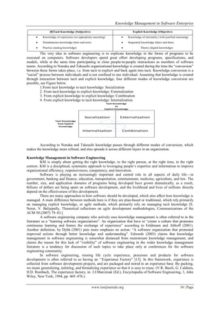Knowledge Management in Software Enterprise
www.iosrjournals.org 34 | Page
[8]Tacit Knowledge (Subjective) Explicit Knowledge (Objective)
 Knowledge of experience (no appropriate reasoning)
 Simultaneous knowledge (here and now)
 Practice (analog knowledge)
 Knowledge of rationality (with justified reasoning)
 Sequential knowledge (there and then)
 Theory (digital knowledge)
The very idea in software engineering is to explicate knowledge in the forms of programs to be
executed on computers. Software developers spend great effort developing programs, specifications, and
models, while at the same time participating in close people-to-people interactions as members of software
teams. According to Nonaka and Takeuchi organizational knowledge is created during the time the ―conversion‖
between these forms takes place, i.e. from tacit to explicit and back again into tacit. Knowledge conversion is a
―social‖ process between individuals and is not confined to one individual. Assuming that knowledge is created
through interaction between tacit and explicit knowledge, four different modes of knowledge conversion are
possible, see Figure below.
1.From tacit knowledge to tacit knowledge: Socialization
2. From tacit knowledge to explicit knowledge: Externalization
3. From explicit knowledge to explicit knowledge: Combination
4. From explicit knowledge to tacit knowledge: Internalization.
Socialization Externalization
Internalization Combination
Tacit Knowledge
from Explicit
Knowledge
Tacit Knowledge
to
Explicit Knowledge
According to Nonaka and Takeuchi knowledge passes through different modes of conversion, which
makes the knowledge more refined, and also spreads it across different layers in an organization.
Knowledge Management in Software Engineering
KM is simply about getting the right knowledge, to the right person, at the right time, in the right
context. KM is a disciplined, systematic approach to leveraging people‘s expertise and information to improve
organizational efficiency, responsiveness, competency, and innovation.
Software is playing an increasingly important and central role in all aspects of daily life—in
government, banking and finance, education, transportation, entertainment, medicine, agriculture, and law. The
number, size, and application domains of programs being developed have grown dramatically; as a result,
billions of dollars are being spent on software development, and the livelihood and lives of millions directly
depend on the effectiveness of this development.
There are many approaches to how software should be developed, which also affect how knowledge is
managed. A main difference between methods here is if they are plan-based or traditional, which rely primarily
on managing explicit knowledge, or agile methods, which primarily rely on managing tacit knowledge [S.
Nerur, V. Balijepally, Theoretical reflections on agile development methodologies, Communications of the
ACM 50 (2007) 79–83.]
A software engineering company who actively uses knowledge management is often referred to in the
literature as a ―learning software organizations‖. An organization that have to ―create a culture that promotes
continuous learning and fosters the exchange of experience‖ according to Feldmann and Althoff (2001).
Another definition, by Dybå (2001) puts more emphasis on action: ―A software organization that promoted
improved actions through better knowledge and understanding‖. Edwards (2003) claims that knowledge
management in software engineering is somewhat distanced from mainstream knowledge management, and
claims the reason for this lack of ―visibility‖ of software engineering in the wider knowledge management
literature is a tendency for discussion of such topics to take place only at conferences for the software
engineering community.
In software engineering, reusing life cycle experience, processes and products for software
development is often referred to as having an ‗‗Experience Factory‖ [13]. In this framework, experience is
collected from software development projects, and are packaged and stored in an experience base. By packing,
we mean generalizing, tailoring, and formalizing experience so that it is easy to reuse. (V.R. Basili, G. Caldiera,
H.D. Rombach, The experience factory, in: J.J.Marciniak (Ed.), Encyclopedia of Software Engineering, 1, John
Wiley, New York, 1994, pp. 469–476.)
 