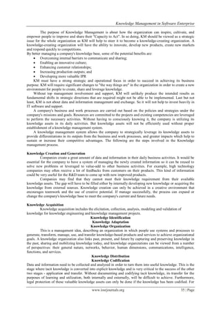 Knowledge Management in Software Enterprise
www.iosrjournals.org 35 | Page
The purpose of Knowledge Management is about how the organization can inspire, cultivate, and
empower people to improve and share their "Capacity to Act". In so doing, KM should be viewed as a strategic
issue for the whole organization as KM will help to steer it to become a knowledge-creating organization. A
knowledge-creating organization will have the ability to innovate, develop new products, create new markets
and respond quickly to competitions.
By better managing a company's knowledge base, some of the potential benefits are:
 Overcoming internal barriers to communicate and sharing;
 Enabling an innovative culture;
 Enhancing customer relationships;
 Increasing production outputs; and
 Developing more valuable IPR
KM must have a strong strategic and operational focus in order to succeed in achieving its business
purpose. KM will require significant changes to "the way things are" in the organization in order to create a new
environment for people to create, share and leverage knowledge.
Without top management involvement and support, KM will unlikely produce the intended results as
fundamental shifts in strategic directions that are required might not be able to be implemented. Last but not
least, KM is not about data and information management and exchange. So it will not help to invest heavily in
IT software and support.
A company's business and work processes are carried out based on the policies and strategies under the
company's missions and goals. Resources are committed to the projects and existing competencies are leveraged
to perform the necessary activities. Without having to consciously knowing it, the company is utilizing its
knowledge assets in its daily activities. But knowledge assets will not be efficiently used without proper
establishment of a knowledge management system.
A knowledge management system allows the company to strategically leverage its knowledge assets to
provide differentiations in its outputs from the business and work processes, and greater impacts which help to
sustain or increase their competitive advantages. The following are the steps involved in the Knowledge
management process.
Knowledge Creation and Generation
Companies create a great amount of data and information in their daily business activities. It would be
essential for the company to have a system of managing the newly created information so it can be reused to
solve new problems or leveraged to value-add to other business activities. For example, high technology
companies may often receive a lot of feedbacks from customers on their products. This kind of information
could be very useful for the R&D team to come up with new improved products.
Companies may find that they cannot meet their knowledge requirement from their available
knowledge assets. The gap will have to be filled either by internally developing new knowledge or acquiring the
knowledge from external sources. Knowledge creation can only be achieved in a creative environment that
encourages teamwork and the use of creative potential. If manage successfully, the process can expand or
change the company's knowledge base to meet the company's current and future needs.
Knowledge Acquisition
Knowledge acquisition includes the elicitation, collection, analysis, modeling and validation of
knowledge for knowledge engineering and knowledge management projects.
Knowledge Identification
Knowledge Adaptation
Knowledge Organization
This is a management idea, describing an organization in which people use systems and processes to
generate, transform, manage, use, and transfer knowledge-based products and services to achieve organizational
goals. A knowledge organization also links past, present, and future by capturing and preserving knowledge in
the past, sharing and mobilizing knowledge today, and knowledge organizations can be viewed from a number
of perspectives: their general nature, networks, behavior, human dimensions, communications, intelligence,
functions, and services.
Knowledge Distribution
Knowledge Codification
Data and information need to be collected and analyzed in order to turn them into useful knowledge. This is the
stage where tacit knowledge is converted into explicit knowledge and is very critical to the success of the other
two stages - application and transfer. Without documenting and codifying tacit knowledge, its transfer for the
purposes of learning and utilization, both internally and externally, will be difficult to achieve. Furthermore,
legal protection of these valuable knowledge assets can only be done if the knowledge has been codified. For
 