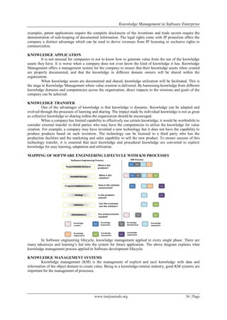 Knowledge Management in Software Enterprise
www.iosrjournals.org 36 | Page
examples, patent applications require the complete disclosures of the inventions and trade secrets require the
demonstration of safe-keeping of documented information. The legal rights come with IP protection offers the
company a distinct advantage which can be used to derive revenues from IP licensing or exclusive rights to
commercialize.
KNOWLEDGE APPLICATION
It is not unusual for companies to not to know how to generate value from the use of the knowledge
assets they have. It is worse when a company does not even know the kind of knowledge it has. Knowledge
Management offers a management system for the company to ensure that their knowledge assets when created
are properly documented, and that the knowledge in different domain owners will be shared within the
organization.
When knowledge assets are documented and shared, knowledge utilization will be facilitated. This is
the stage in Knowledge Management where value creation is delivered. By harnessing knowledge from different
knowledge domains and competencies across the organization, direct impacts to the missions and goals of the
company can be achieved.
KNOWLEDGE TRANSFER
One of the advantages of knowledge is that knowledge is dynamic. Knowledge can be adapted and
evolved through the processes of learning and sharing. The impact made by individual knowledge is not as great
as collective knowledge so sharing within the organization should be encouraged.
When a company has limited capability to effectively use certain knowledge, it would be worthwhile to
consider external transfer to third parties who may have the competencies to utilize the knowledge for value
creation. For example, a company may have invented a new technology but it does not have the capability to
produce products based on such invention. The technology can be licensed to a third party who has the
production facilities and the marketing and sales capability to sell the new product. To ensure success of this
technology transfer, it is essential that tacit knowledge and procedural knowledge are converted to explicit
knowledge for easy learning, adaptation and utilization.
MAPPING OF SOFTWARE ENGINEERING LIFECYCLE WITH KM PROCESSES
In Software engineering lifecycle, knowledge management applied in every single phase. There are
many takeaways and learning‘s fed into the system for future application. The above diagram explains what
knowledge management process applied in Software development lifecycle.
KNOWLEDGE MANAGEMENT SYSTEMS
Knowledge management (KM) is the management of explicit and tacit knowledge with data and
information of the object domain to create value. Being in a knowledge-intense industry, good KM systems are
important for the management of processes.
 